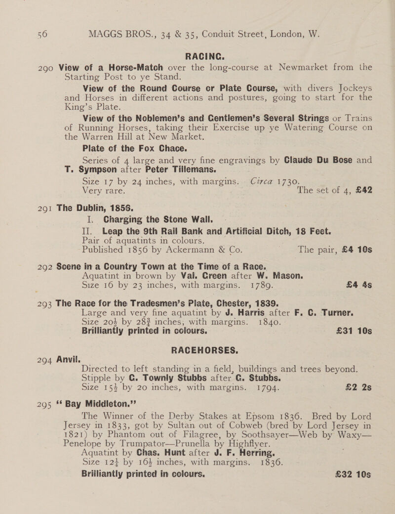 RACING. 290 View of a Horse-Match over the long-course at Newmarket from the Starting Post to ye Stand. View of the Round Course or Plate Course, with divers Jockeys and Horses in different actions and postures, going to start for the Kine’s Plate. View of the Noblemen’s and Centlemen’s Several Strings or Trains of Running Horses, taking their Exercise up ye Watering Course on the Warren Hill at New Market. Plate of the Fox Chace. Series of 4 large and very fine engravings by Claude Du Bose and T. Sympson after Peter Tillemans. Size 17 by 24 inches, with margins. C7zvca 1730. Very rare. , ) The set of 4, £42 291 The Dublin, 1856. I. Charging the Stone Wall. II. Leap the 9th Rail Bank and Artificial Ditch, 18 Feet. Pair of aquatints in colours. Published 1856 by Ackermann &amp; Co. | The pair, £4 10s 292 Scene in a Gountry Town at the Time of a Race. Aquatint in brown by Val. Green after W. Mason. | Size 16 by 23 inches, with margins. 1780. : £4 4s 293 The Race for the Tradesmen’s Plate, Chester, 1839. Large and very fine aquatint by J. Harris after F. C. Turner. Size 204 by 28? inches; with margins. 1840. : Brilliantly printed in colours. | : £31 10s RACEHORSES. 294 Anvil. © Directed to left standing in a field, buildings and trees beyond. Stipple by G. Townly Stubbs after G. Stubbs. size 115% .by -207inches;” with amareims.. 170: £2 2s 295 ** Bay Middleton.”’ The Winner of the Derby Stakes at Epsom 1836. Bred by Lord Jersey in 1833, got by Sultan out of Cobweb (bred by Lord Jersey in 1821) by Phantom out of Filagree, by Soothsayer—Web by Waxy— Penelope by Trumpator—Prunella by Highflyer. Aquatint by Chas. Hunt after J. F. Herring. Size. 124+ by 164 inches, with margins. 1336. Brilliantly printed in colours. £32 10s