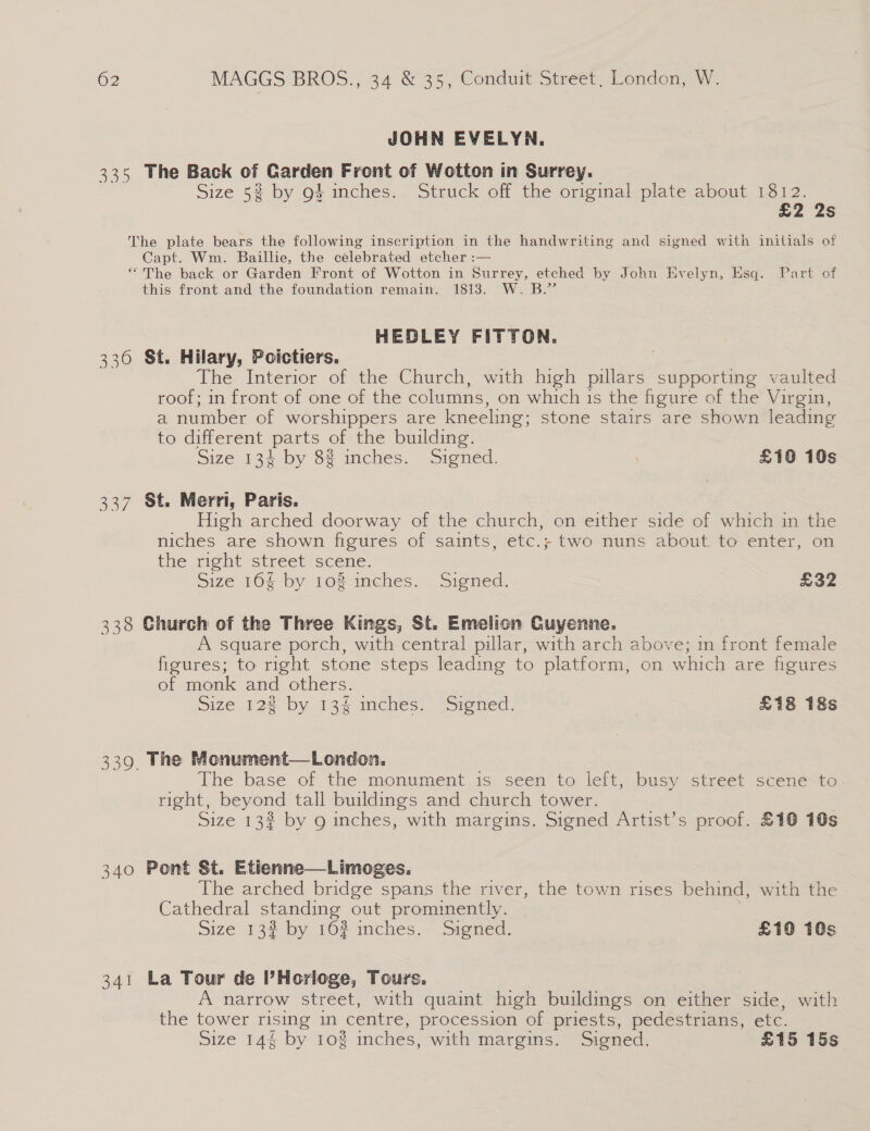 JOHN EVELYN. 335 The Back of Garden Front of Wotton in Surrey. Size 5% by g} inches. Struck off the original plate about 1812. £2 2s The plate bears the following inscription in the handwriting and signed with initials of Capt. Wm. Baillie, the celebrated etcher :— “The back or Garden Front of Wotton in Surrey, etched by John Evelyn, Esq. Part of this front and the foundation remain. 1813. W. B.” HEDLEY FITTON. 330 St. Hilary, Poictiers. The Interior of the Church, with high pillars supporting vaulted roof; in front of one of the columns, on which 1s the figure of the Virgin, a number of worshippers are kneeling; stone stairs are shown leading to different parts of the building. Size 134 by 8% inches. Signed. . £10 10s 337 St. Merri, Paris. High arched doorway of the church, on either side of which in the niches are shown figures of saints, etc.; two nuns about, to enter, on the right street scene. size 164 by 102 inches. Signed. £32 338 Church of the Three Kings, St. Emelion Cuyenne. A square porch, with central pillar, with arch above; in . ont female figures; to right stone steps leading to platform, on which are higures of monk and others. Size 12% by 13% inches. Signed. 3 £18 18s 339. The Monument—London. The base of the monument is seen to left, busy street scene to right, beyond tall buildings and church tower. Size 13% by g inches, with margins. Signed Artist’s proof. £10 10s 340 Pont St. Etienne—Limoges. The arched bridge spans the river, the town rises behind, with the Cathedral standing out prominently. Size 132 by 162 inches. Signed. £10 10s 341 La Tour de ’Horloge, Tours. A narrow street, with quaint high buildings on either side, with the tower rising in centre, procession of priests, pedestrians, etc. Size 14% by 10% inches, with margins. Signed. £15 15s