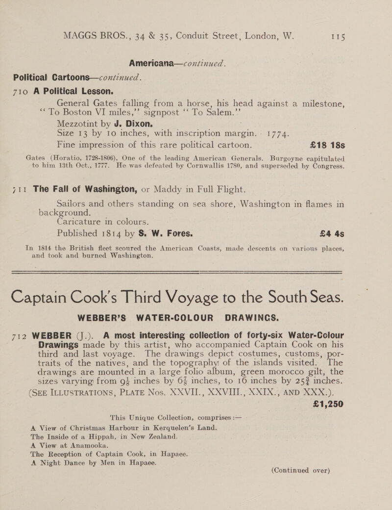Americana—cozdinued. Political Cartoons—coxziznued. 710 A Political Lesson. General Gates falling from a horse, his head against a milestone, ““’To Boston VI miles,’’ signpost ‘‘ To Salem.’’ Mezzotint by J. Dixon, Size 13 by 10 inches, with inscription margin. 1774. Fine impression of this rare political cartoon. £18 18s Gates (Horatio, 1728-1806), One of the leading American Generals. Burgoyne capitulated to him 13th Oct., 1777. He was defeated by Cornwallis 1780, and superseded by Congress. 711 The Fall of Washington, or Maddy in Full Flight. Sailors and others standing on sea shore, Washington in flames in background. | Caricature in colours. Published 1814 by S&amp; W. Fores. £4 4s In 1814 the British fleet scoured the American Coasts, made descents on various places, and took and burned Washington. Captain Cook’s Third Voyage to the South Seas. WEBBER’S WATER-COLOUR DRAWINGS. 712 WEBBER (J.). A most interesting collection of forty-six Water-Colour Drawings made by this artist, who accompanied Captain Cook on his third and last voyage. The drawings depict costumes, customs, por- traits of the natives, and the topography of the islands visited. The drawings. are mounted in a large folio album, green morocco gilt, the sizes varying from 9% inches by 6§ inches, to 16 inches by 25# inches. (SEE ILLUSTRATIONS, PLATE Nos. XXVII., XXVIII., XXIX., AND XXX.). . £1,250 This Unique Collection, comprises :— | A View of Christmas Harbour in Kerquelen’s Land. The Inside of a Hippah, in New Zealand. A View at Anamooka. The Reception of Captain Cook, in Hapaee. A Night Dance by Men in Hapaee. (Continued over)