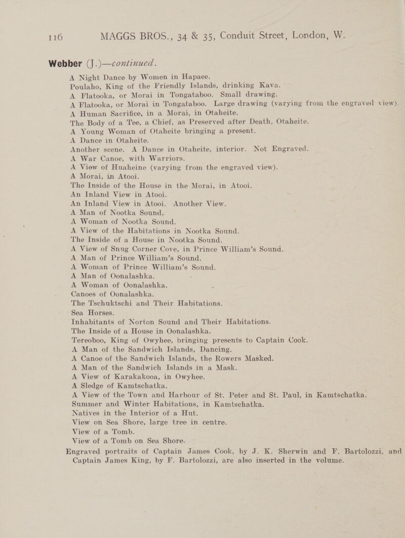 Webber (J.)—continued. A Night Dance by Women in Hapaee. Poulaho, King of the Friendly Islands, drinking Kava. A Flatooka, or Morai in Tongataboo. Small drawing. A Flatooka, or Morai in Tongataboo. Large drawing (varying from the engraved view). A Human Sacrifice, in a Morai, in Otaheite. The Body of a Tee, a Chief, as Preserved after Death, Otaheite. A Young Woman of Otaheite bringing a present. A Dance in Otaheite. Another scene. A Dance in Otaheite, interior. Not Engraved. A War Canoe, with Warriors. A View of Huaheine (varying from the engraved view). A Morai, in Atooi. The Inside of ‘tthe House in the Morai, in Atooi. An Inland View in Atooi. An Inland View in Atooi. Another View. A Man of Nootka Sound. A Woman of Nootka Sound. A View of the Habitations in Nootka Sound. The Inside of a House in Nootka Sound. A View of Snug Corner Cove, in Prince William’s Sound. A Man of Prince William’s Sound. A Woman of Prince William’s Sound. A Man of Oonalashka. A Woman of Oonalashka. Canoes of Oonalashka. The Tschuktschi and Their Habitations. Sea Horses. Inhabitants of Norton Sound and Their Habitations. The Inside of a House in Oonalashka. Tereoboo, King of Owyhee, bringing presents to Captain Cae A Man of the Sandwich Islands, Dancing. A Canoe of the Sandwich Islands, the Rowers Masked. A Man of the Sandwich Islands in a Mask. A View of Karakakooa, in Owyhee. A Sledge of Kamtschatka. A View of the Town and Harbour of St. Peter and St. Paul, in Kamtschatka. Summer and Winter Habitations, in Kamtschatka. Natives in the Interior of a Hut. View on Sea Shore, large tree in centre. View of a Tomb. View of a Tomb on Sea Shore. Engraved portraits of Captain James Cook, by J. K. Sherwin and F. Bartolozzi, and Captain James King, by F. Bartolozzi, are also inserted in the volume.