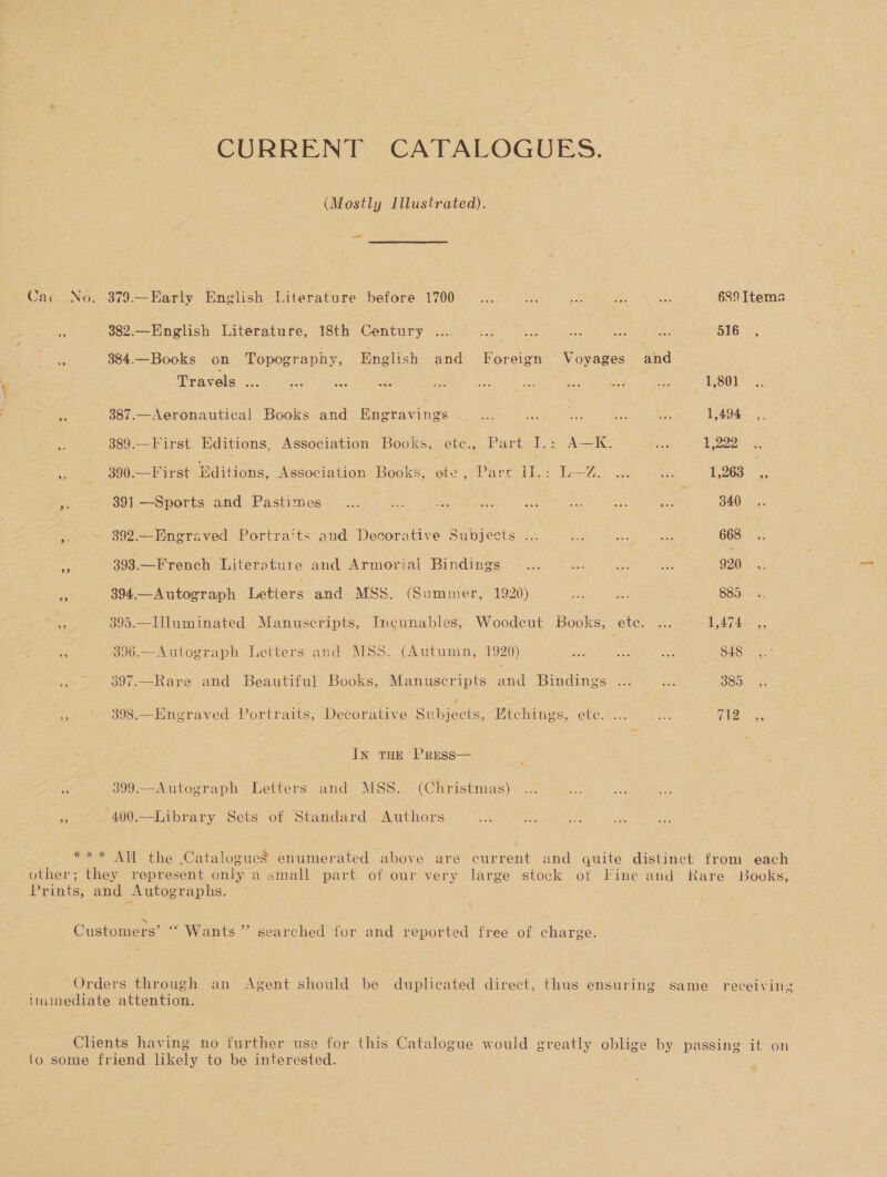 CURRENT CATALOGUES. (Mostly Illustrated). a Cac. No, 379.—Early English-Eiterature before 1700 ...07 ie pd ee See 689 Items = us2:—Engtish Literature, 18th Century 1.07% ..5. &gt;... i ee clk B16 3% % 3&amp;84.— Books on Topography, English and Foreign Voyages and Travels ... &lt; at e ee an Sa: Ree eee -. 1,804)... x 387.—Aeronautical Books and Engravings .... = es = an 1,494 ,, 389.— First Editions, Association Books, ete., Part I.: A—K. Si 1,222 - 390.—First Editions, Association Books, ete, Part il.: L—Z. ... ae 1,263 * aaa 391—Sports and Pastimes~... ay Sie fs a a a ae 340, a 392.—Engraved Portra’ts and Decorative Subjects ... Re we Ai} 668 e of 393—French Literature and Armorial Bindings &lt;.3.°° 3. i. 920. ., es 394.—Autograph Letters and MSS. (Summer, 1920) ae oe 885... ef 395.—Illuminated Manuscripts, Incunables, Woodeut Books, ete. ... A4T4e 9 396.— Autograph Letters and MSS. (Autumn, 1929) a Sh ae) 848° | $5 - 397.—Rare and Beautiful Books, Manuscripts and Bindings ... oe B80, »S; 398.—Engraved Portraits, Decorative Suen. Etchings, 6tc.... —/..: EOR 3 In tHe Press— po 399.—Autograph Letters and MSS. (Christmas) -400.—Library Sets of Standard Authors *** All the Catalogues enumerated above are current and quite distinct from each other; they represent only a small part of our very large stock of Tine and Rare Books, Prints, and Autographs. 3) N Customers’ “‘ Wants” searched for and reported free of charge. Orders through an Agent should be duplicated direct, thus ensuring same receiving imiinediate attention. Clients having no further use for this Catalogue would greatly oblige by passing it on to some friend likely to be interested.