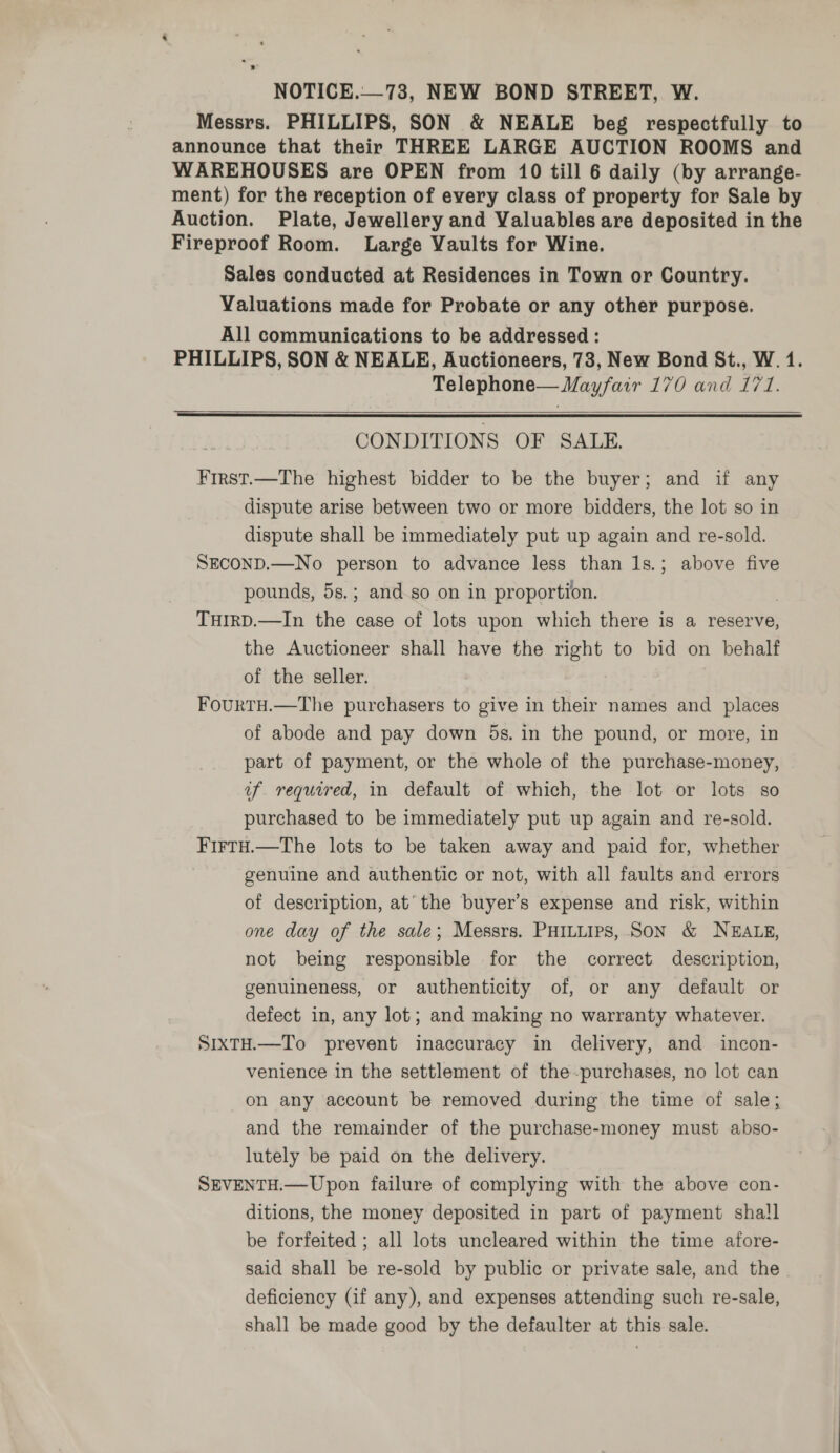 Messrs. PHILLIPS, SON &amp; NEALE beg respectfully to announce that their THREE LARGE AUCTION ROOMS and WAREHOUSES are OPEN from 10 till 6 daily (by arrange- ment) for the reception of every class of property for Sale by Auction. Plate, Jewellery and Valuables are deposited in the Fireproof Room. Large Vaults for Wine. Sales conducted at Residences in Town or Country. Valuations made for Probate or any other purpose. All communications to be addressed : PHILLIPS, SON &amp; NEALE, Auctioneers, 73, New Bond St., W. 1. Telephone— Mayfair 170 and 171.  CONDITIONS OF SALE. First.—The highest bidder to be the buyer; and if any dispute arise between two or more bidders, the lot so in dispute shall be immediately put up again and re-sold. SECOND.—No person to advance less than 1s.; above five pounds, 5s.; and.so on in proportion. THIRD.—In the case of lots upon which there is a reserve, the Auctioneer shall have the right to bid on behalf of the seller. FourTH.—The purchasers to give in their names and places of abode and pay down 5s. in the pound, or more, in part of payment, or the whole of the purchase-money, uf required, in default of which, the lot or lots so purchased to be immediately put up again and re-sold. Firtu.—The lots to be taken away and paid for, whether genuine and authentic or not, with all faults and errors of description, at’ the buyer’s expense and risk, within one day of the sale; Messrs. PHILLIPS, SON &amp; NEALE, not being responsible for the correct description, genuineness, or authenticity of, or any default or defect in, any lot; and making no warranty whatever. SixtH.—To prevent inaccuracy in delivery, and incon- venience in the settlement of the -purchases, no lot can on any account be removed during the time of sale; and the remainder of the purchase-money must abso- lutely be paid on the delivery. SEVENTH.—Upon failure of complying with the above con- ditions, the money deposited in part of payment sha!l be forfeited ; all lots uncleared within the time afore- said shall be re-sold by public or private sale, and the deficiency (if any), and expenses attending such re-sale, shall be made good by the defaulter at this sale.