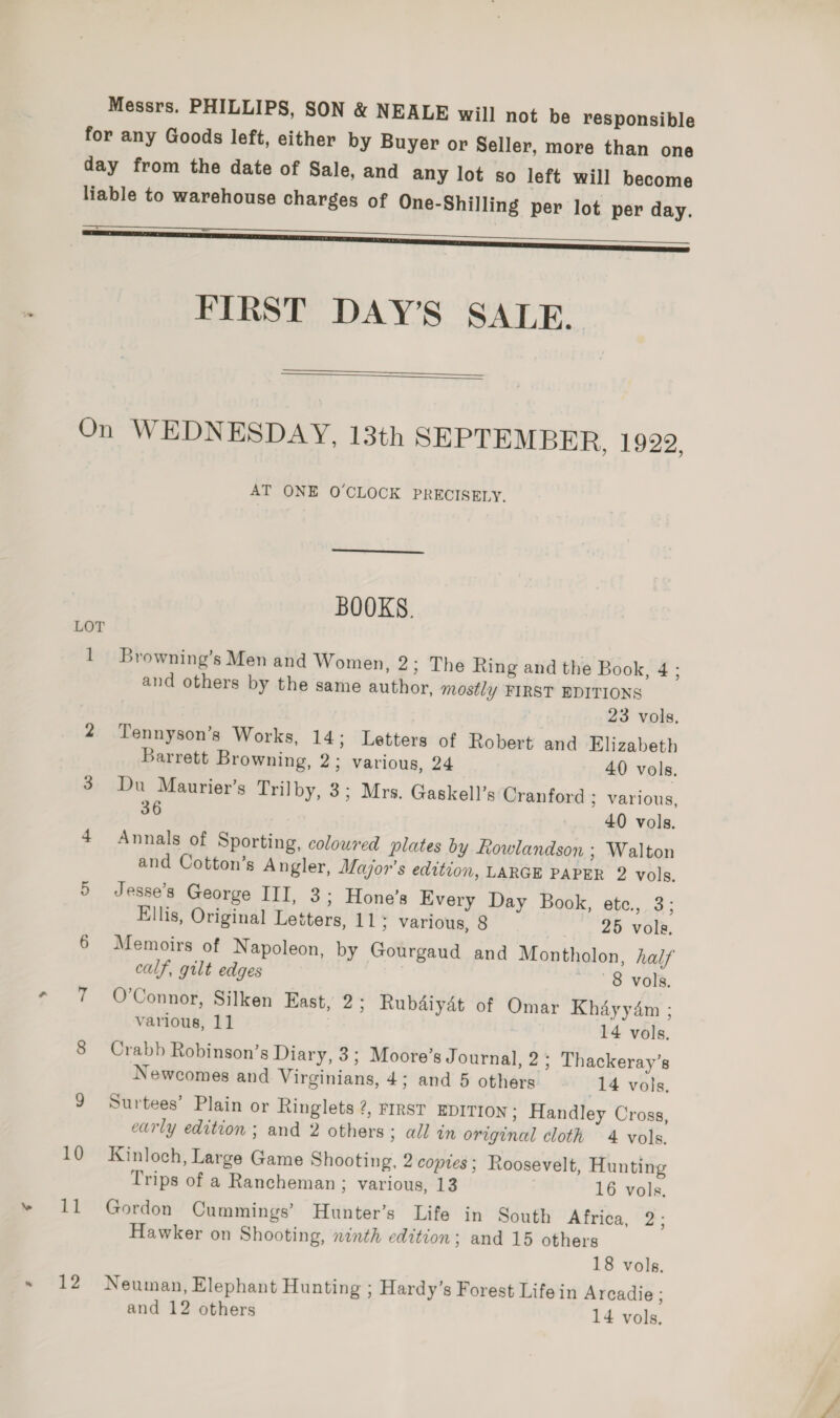 Messrs. PHILLIPS, SON &amp; NEALE will not be responsible for any Goods left, either by Buyer or Seller, more than one day from the date of Sale, and any lot so left will become liable to warehouse charges of One-Shilling per lot per day. —————————— J FIRST DAY’S SALE.   On WEDNESDAY, 13th SEPTEMBER, 1922. AT ONE O'CLOCK PRECISELY.  BOOKS. LOT 1 Browning’s Men and Women, 2; The Ring and the Book, 4; and others by the same author, mostly FIRST EDITIONS | 23 vols. 2 Tennyson’s Works, 14; Letters of Robert and Elizabeth Barrett Browning, 2; various, 24 40 vols. 3 Du Maurier’s Trilby, 3; Mrs. Gaskell’s Cranford ; various, 36 40 vols. 4 Annals of Sporting, coloured plates by Rowlandson ; Walton and Cotton’s Angler, Major's edition, LARGE PAPER 2 vols. 5 Jesse’s George III, 3; Hone’s Every Day Book, etc., 3: Ellis, Original Letters, 11; various, 8 25 vols, 6 Memoirs of Napoleon, by Gourgaud and Montholon, half calf, gilt edges 8 vols. 7 O'Connor, Silken East, 2; Rubdaiydt of Omar Khayyam ; various, 11 14 vols. 8 Crabb Robinson’s Diary, 3; Moore’s Journal, 2; Thackeray’s Newcomes and Virginians, 4; and 5 others 14 vols, 9 Surtees’ Plain or Ringlets 2, rrrst EDITION ; Handley Cross, early edition ; and 2 others; all in original cloth 4 vols. 10 Kinloch, Large Game Shooting, 2 copies; Roosevelt, Hunting Trips of a Rancheman ; various, 13 | 16 vols. 11 Gordon Cummings’ Hunter’s Life in South Africa, 2; Hawker on Shooting, ninth edition; and 15 others 18 vols. 12 Neuman, Elephant Hunting ; Hardy’s Forest Life in Arcadie ;