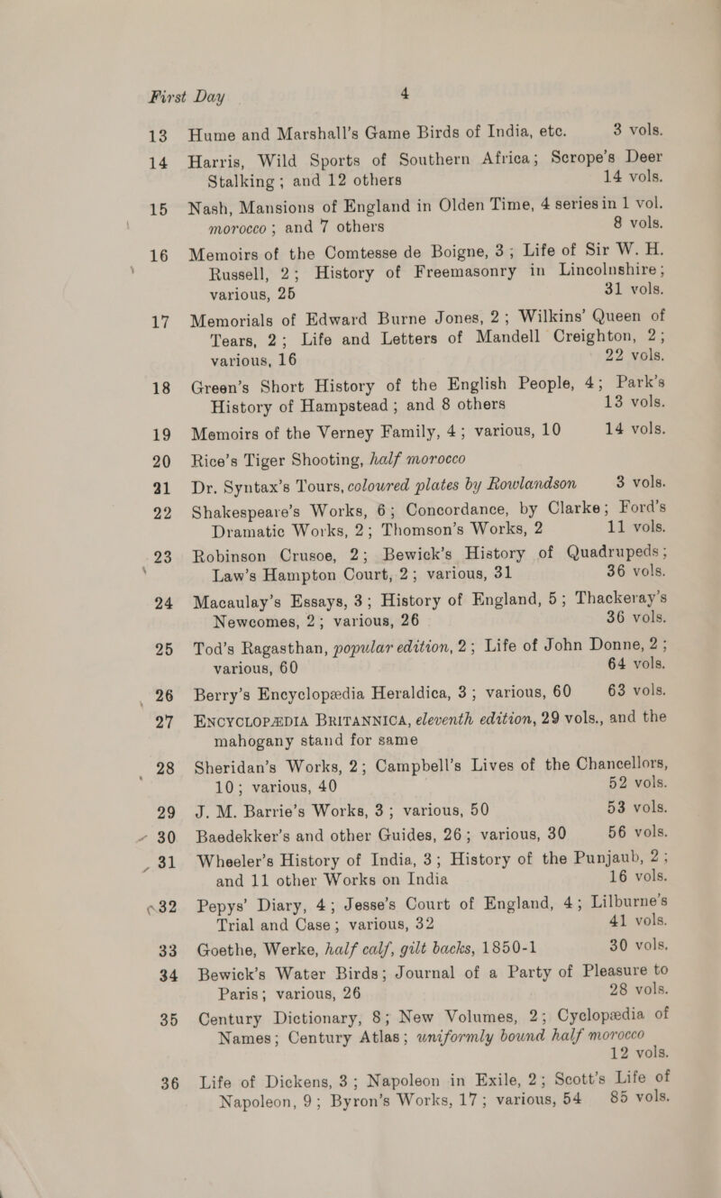 14 15 16 17 18 19 20 31 22 34 24 25 er 27 a 29 31 \32 33 34 35 36 Hume and Marshall’s Game Birds of India, ete. 3 vols. Harris, Wild Sports of Southern Africa; Scrope’s Deer Stalking; and 12 others 14 vols. Nash, Mansions of England in Olden Time, 4 seriesin 1 vol. morocco ; and 7 others 8 vols. Memoirs of the Comtesse de Boigne, 3; Life of Sir W. H. Russell, 2; History of Freemasonry in Lincolnshire ; various, 25 31 vols. Memorials of Edward Burne Jones, 2; Wilkins’ Queen of Tears, 2; Life and Letters of Mandell Creighton, 2; various, 16 22 vols. Green’s Short History of the English People, 4; Park’s History of Hampstead; and 8 others 13 vols. Memoirs of the Verney Family, 4; various, 10 14 vols. Rice’s Tiger Shooting, half morocco Dr. Syntax’s Tours, coloured plates by kowlandson 3 vols. Shakespeare’s Works, 6; Concordance, by Clarke; Ford’s Dramatic Works, 2; Thomson’s Works, 2 11 vols. Robinson Crusoe, 2; Bewick’s History of Quadrupeds ; Law’s Hampton Court, 2; various, 31 36 vols. Macaulay’s Essays, 3; History of England, 5; Thackeray’s Newcomes, 2; various, 26 36 vols. Tod’s Ragasthan, popular edition, 2 ; Life of John Donne, 2; various, 60 64 vols. Berry’s Encyclopedia Heraldica, 3; various, 60 63 vols. ENcYCLOPADIA BRITANNICA, eleventh edition, 29 vols., and the mahogany stand for same Sheridan’s Works, 2; Campbell’s Lives of the Chancellors, 10; various, 40 52 vols. J. M. Barrie’s Works, 3; various, 50 53 vols. Baedekker’s and other Guides, 26; various, 30 56 vols. Wheeler’s History of India, 3; History of the Punjaub, 2; and 11 other Works on India 16 vols. Pepys’ Diary, 4; Jesse’s Court of England, 4; Lilburne’s Trial and Case; various, 32 41 vols. Goethe, Werke, half calf, gilt backs, 1850-1 30 vols, Bewick’s Water Birds; Journal of a Party of Pleasure to Paris; various, 26 28 vols. Century Dictionary, 8; New Volumes, 2; Cyclopedia of Names; Century Atlas; wniformly bound half morocco 12 vols. Life of Dickens, 3; Napoleon in Exile, 2; Scott’s Life of Napoleon, 9; Byron’s Works, 17; various, 54 85 vols.