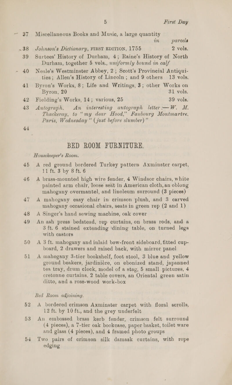 44 45 46 47 48 49 50 d1 52 53 54 5 First Day Miscellaneous Books and Music, a large quantity um parcels Johnson's Dictionary, FIRST EDITION, 1755 2 vols. Surtees’ History of Durham, 4; Raine’s History of North Durham, together 5 vols., wniformly bound in calf Neale’s Westminster Abbey, 2; Scott’s Provincial Antiqui- ties; Allen’s History of Lincoln; and 9 others 13 vols. Byron’s Works, 8; Life and Writings, 3; other Works on Byron, 20 31 vols. Fielding’s Works, 14; various, 25 39 vols. Autograph, An interesting autograph letter:—W. WM. Thackeray, to “my dear Hood,’ Faubourg Montmartre, Paris, Wednesday ‘‘ (just before slumber) ” BED ROOM FURNITURE. Housekeeper’s Room. A red ground bordered Turkey pattern Axminster carpet, 11 ft. 3 by 8 ft. 6 A brass-mounted high wire fender, 4 Windsor chairs, white painted arm chair, loose seat in American cloth, an oblong mahogany overmantel, and linoleum surround (3 pieces) A mahogany easy chair in crimson plush, and 3 carved mahogany occasional chairs, seats in green rep (2 and 1) A Singer’s hand sewing machine, oak cover An ash press bedstead, rep curtains, on brass rods, and a 3 ft. 6 stained extending 'dining table, on turned legs with castors A 3 ft. mahogany and inlaid bow-front sideboard, fitted cup- board, 2 drawers and raised back, with mirror panel A mahogany 3-tier bookshelf, foot stool, 3 blue and yellow ground beakereg, jardiniére, on ebonized stand, japanned tea tray, drum clock, model of a stag, 5 small pictures, 4 cretonne curtains, 2 table covers, an Oriental green satin ditto, and a rose-wood work-box Bed Room adjoining. A bordered crimson Axminster carpet with floral scrolls, 12 ft. by 10 ft., and the grey underfelt An embossed brass kerb fender, crimson felt surround (4 pieces), a 7-tier oak bookcase, paper basket, toilet ware and glass (4 pieces), and 4 framed photo groups Two pairs of crimson silk damask curtains, with rope edging