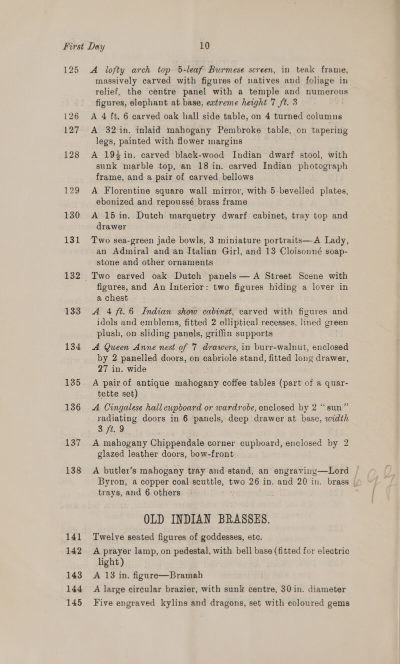 132 133 134 135 136 137 138 141 142 143 144 145 massively carved with figures of natives and foliage in relief, the centre panel with a temple and numerous figures, elephant at base, extreme height 7 ft. 3 A 4 ft. 6 carved oak hall side table, on 4 turned columns A 32 in. inlaid mahogany Pembroke table, on tapering legs, painted with flower margins A 194 in. carved black-wood Indian dwarf stool, with sunk marble top, an 18 in. carved Indian photograph frame, and a pair of carved bellows A Florentine square wall mirror, with 5 bevelled plates, ebonized and repoussé brass frame A 15 in. Dutch. marquetry dwarf cabinet, tray top and drawer Two sea-green jade bowls, 3 miniature portraits—A Lady, an Admiral and an Italian Girl, and 13 Cloisonné soap- stone and other ornaments figures, and An Interior: two figures hiding a lover in a chest A 4/ft.6 Indian show cabinet, carved with figures and idols and emblems, fitted 2 elliptical recesses, lined green plush, on sliding panels, griffin supports A Queen Anne nest of 7 drawers, in burr-walnut, enclosed by 2 panelled doors, on cabriole stand, fitted long drawer, 27 in, wide A pair of antique mahogany coffee tables (part of a quar- tette set) A Cingalese hall cupboard or wardrobe, enclosed by 2 “sun”’ radiating doors in 6 panels, deep drawer at base, width 3 ft. 9 A mahogany Chippendale corner cupboard, enclosed by 2 glazed leather doors, bow-front. A butler’s mahogany tray and stand, an engraving—Lord Byron, a copper coal scuttle, two 26 in. and 20 in. brass | trays, and 6 others OLD INDIAN BRASSES. Twelve seated figures of goddesses, etc. A prayer lamp, on pedestal, with bell base (fitted for electric light ) A 13 in. figure—Bramah | A large circular brazier, with sunk centre, 30 in. diameter Five engraved kylins and dragons, set with coloured gems