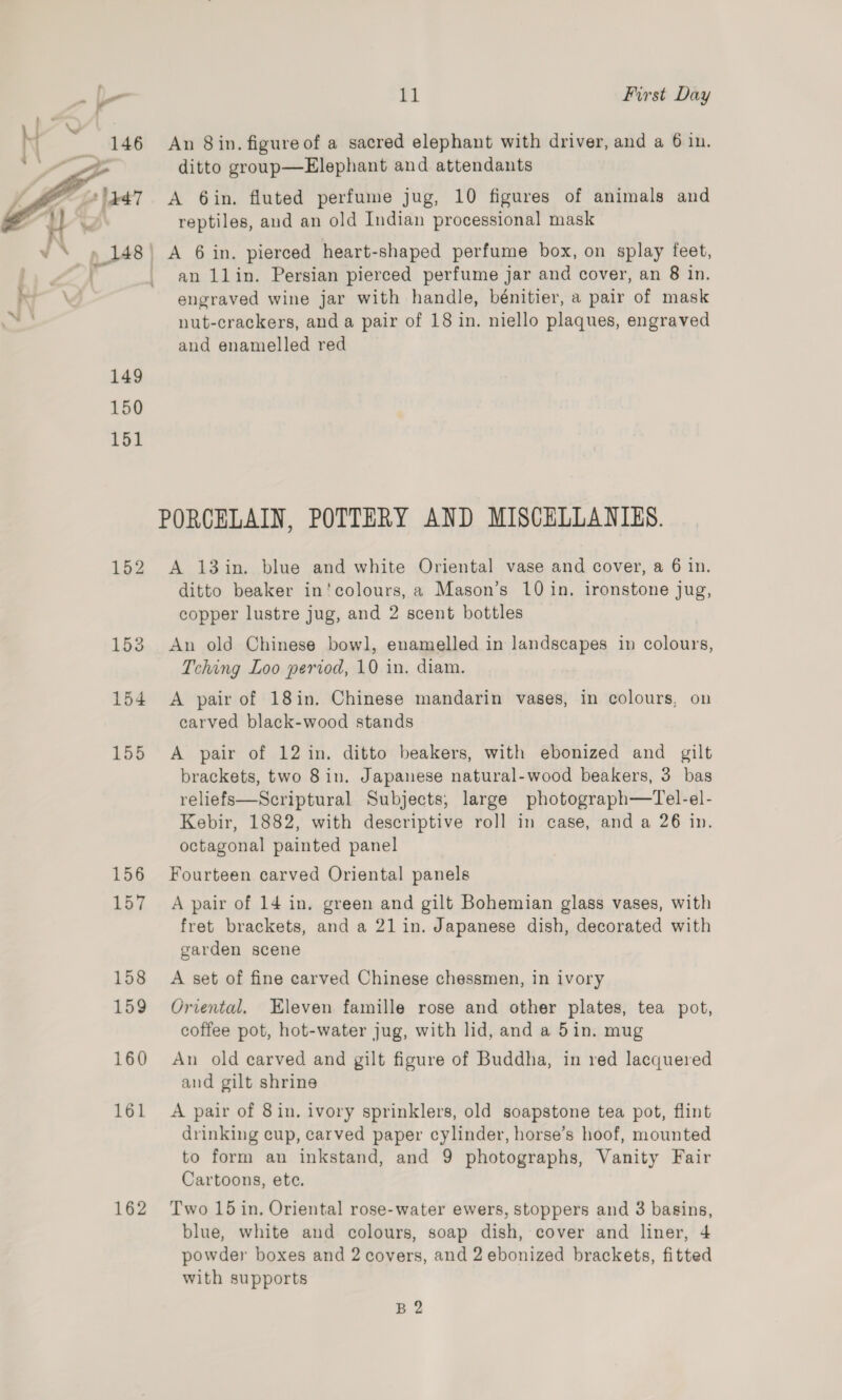An 8in. figure of a sacred elephant with driver, and a 6 in. ditto group—Elephant and attendants A 6in. fluted perfume jug, 10 figures of animals and reptiles, and an old Indian processional mask  _ A 6 in. pierced heart-shaped perfume box, on splay feet, an llin. Persian pierced perfume jar and cover, an 8 in, | engraved wine jar with handle, bénitier, a pair of mask nut-crackers, and a pair of 18 in. niello plaques, engraved and enamelled red 149 150 151 PORCELAIN, POTTERY AND MISCELLANIES. 152 <A 13in. blue and white Oriental vase and cover, a 6 in. ditto beaker in’colours, a Mason’s 10 in, ironstone jug, copper lustre jug, and 2 scent bottles 153 An old Chinese bowl, enamelled in landscapes in colours, Tching Loo period, 10 in. diam. 154 A pair of 18in. Chinese mandarin vases, in colours, on carved black-wood stands 155 A pair of 12 in. ditto beakers, with ebonized and gilt brackets, two 8 in. Japanese natural-wood beakers, 3 bas reliefs—Scriptural Subjects, large photograph—Tel-el- Kebir, 1882, with descriptive roll in case, and a 26 in. octagonal painted panel 156 Fourteen carved Oriental panels 157 A pair of 14 in. green and gilt Bohemian glass vases, with fret brackets, and a 21 in. Japanese dish, decorated with garden scene 158 A set of fine carved Chinese chessmen, in ivory 159 Oriental. Eleven famille rose and other plates, tea pot, coffee pot, hot-water jug, with lid, and a 5in. mug 160 An old carved and gilt figure of Buddha, in red lacquered and gilt shrine 161 A pair of 8in. ivory sprinklers, old soapstone tea pot, flint drinking cup, carved paper cylinder, horse’s hoof, mounted to form an inkstand, and 9 photographs, Vanity Fair Cartoons, ete. 162 Two 15 in. Oriental rose-water ewers, stoppers and 3 basins, blue, white and colours, soap dish, cover and liner, 4 powder boxes and 2 covers, and 2 ebonized brackets, fitted with supports B 2