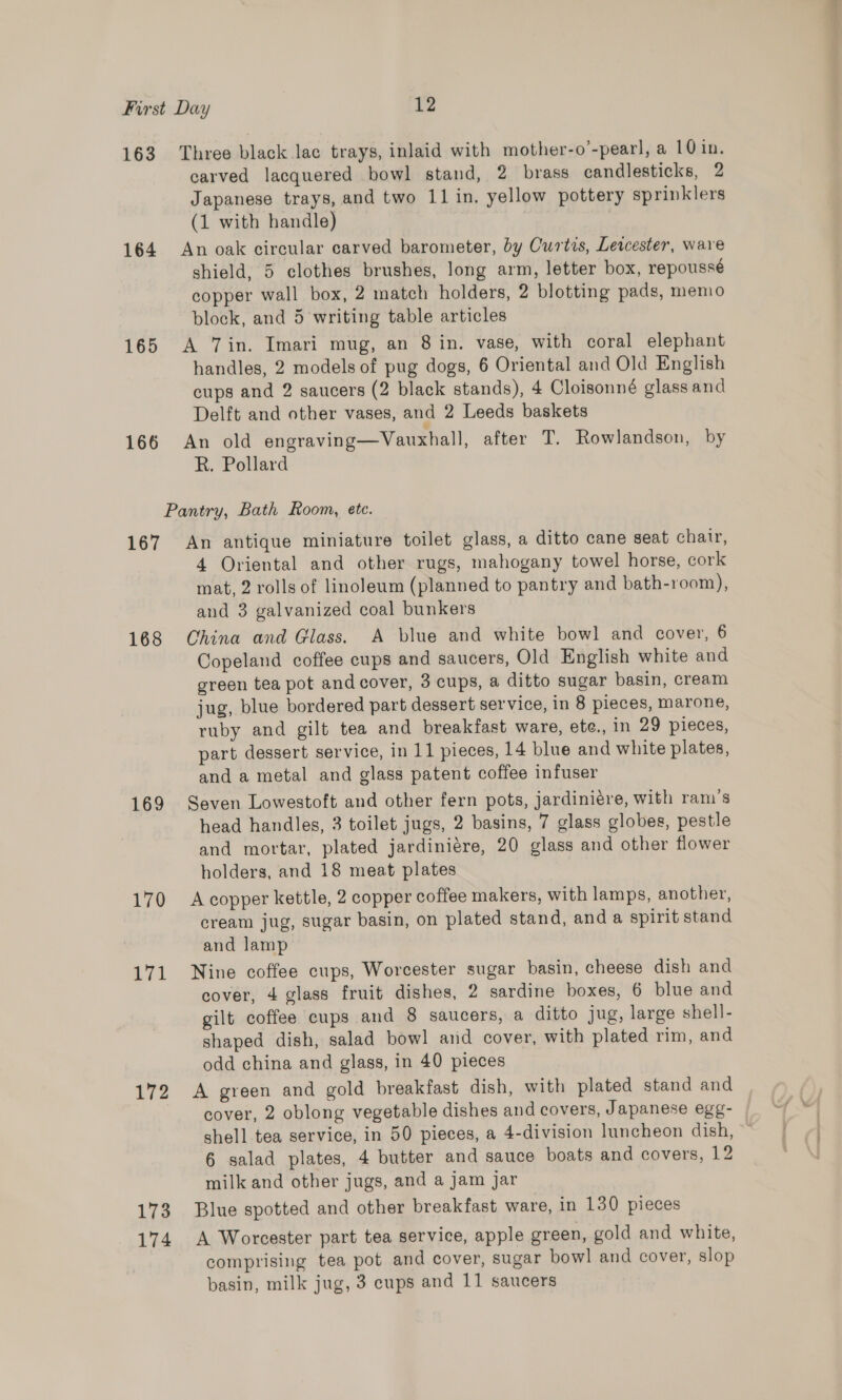 163 Three black lac trays, inlaid with mother-o’-pearl, a 10 in. carved lacquered bowl stand, 2 brass candlesticks, 2 Japanese trays, and two 11 in. yellow pottery sprinklers (1 with handle) | 164 An oak circular carved barometer, by Curtis, Lewester, ware shield, 5 clothes brushes, long arm, letter box, repoussé copper wall box, 2 match holders, 2 blotting pads, memo block, and 5 writing table articles 165 A Vin. Imari mug, an 8 in. vase, with coral elephant handles, 2 models of pug dogs, 6 Oriental and Old English cups and 2 saucers (2 black stands), 4 Cloisonné glass and Delft and other vases, and 2 Leeds baskets 166 An old engraving—Vauxhall, after T. Rowlandson, by R. Pollard Pantry, Bath Room, ete. 167 An antique miniature toilet glass, a ditto cane seat chair, 4 Oriental and other rugs, mahogany towel horse, cork mat, 2 rolls of linoleum (planned to pantry and bath-room), and 3 galvanized coal bunkers 168 China and Glass. A blue and white bowl and cover, 6 Copeland coffee cups and saucers, Old English white and green tea pot and cover, 3 cups, a ditto sugar basin, cream jug, blue bordered part dessert service, in 8 pieces, marone, ruby and gilt tea and breakfast ware, ete., in 29 pieces, part dessert service, in 11 pieces, 14 blue and white plates, and a metal and glass patent coffee infuser 169 Seven Lowestoft and other fern pots, jardiniére, with ram's head handles, 3 toilet jugs, 2 basins, 7 glass globes, pestle and mortar, plated jardiniére, 20 glass and other flower holders, and 18 meat plates 170 Acopper kettle, 2 copper coffee makers, with lamps, another, cream jug, sugar basin, on plated stand, and a spirit stand and lamp 171 Nine coffee cups, Worcester sugar basin, cheese dish and cover, 4 glass fruit dishes, 2 sardine boxes, 6 blue and gilt coffee cups and 8 saucers, a ditto jug, large shell- shaped dish, salad bowl and cover, with plated rim, and odd china and glass, in 40 pieces 172 A green and gold breakfast dish, with plated stand and cover, 2 oblong vegetable dishes and covers, Japanese egg- shell tea service, in 50 pieces, a 4-division luncheon dish, 6 salad plates, 4 butter and sauce boats and covers, 12 milk and other jugs, and a jam jar 173 Blue spotted and other breakfast ware, in 130 pieces 174 <A Worcester part tea service, apple green, gold and white, comprising tea pot and cover, sugar bowl and cover, slop