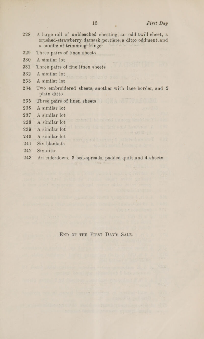 228 229 230 231 232 233 254 235 236 237 238 239 240 241 242 243 15 First Day gS large roll of unbleached sheeting, an odd twill sheet, a dues damask -portiére, a sitio oddment, and a bundle of trimming fringe- Three pairs of linen sheets A similar lot Three pairs of fine linen sheets A similar lot | A similar lot Two embroidered sheets, another with lace border, and 2 plain ditto Three pairs of linen sheets A similar lot A similar lot A similar lot A similar lot A similar lot Six blankets Six ditto An eiderdown, 3 bed-spreads, padded quilt and 4 sheets END OF THE FIRST DaAy’s SALE.