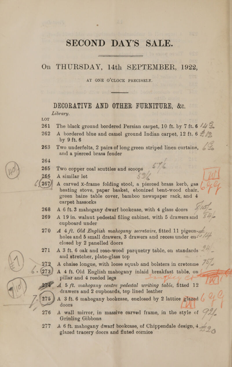  On THURSDAY, 14th SEPTEMBER, 1922, AT ONE O'CLOCK PRECISELY. DECORATIVE AND OTHER FURNITURE, &amp;c. Lrbrary. LOT 261 The black ground bordered Persian carpet, 10 ft. by 7 ft. 6 (4S 262 A bordered blue and camel ground Indian carpet, 12 ft. 6 2 by 9 ft. 6 263 Two underfelts, 2 pairs of long green striped linen curtains, and a pierced brass fender SS op ea 264 er 265 Two copper coal scuttles and SCOOps pales ny 566 A similar lot ILE ya heating stove, paper basket, ebonized bent-wood chair, green baize table cover, bamboo newspaper rack, and 4 carpet hassocks 7, / 268 A 6ft.3 mahogany dwarf bookcase, with 4 glass doors “~~ = 6 267 A carved xX-frame folding stool, a pierced brass kerb, gas , 4 4 269 &lt;A 19 in. walnut pedestal filing cabinet, with 5 drawers and SH eo cupboard under 270 A 4 ft. Old English mahogany secretaire, fitted 11 pigeon, . holes and 5 small drawers, 3 drawers and recess under en“ ¢&lt;* closed by 2 panelled doors 271 A 3 ft. 6 oak and rose-wood parquetry table, on standards ~~ — and stretcher, plate-glass top ” Fane , 272. A chaise longue, with loose squab and bolsters in cretonne [9/5 &amp;* 273) A 4 ft. Old English mahogany inlaid brepecast table, on pillar and 4 reeded legs YSe&lt; Zh A 5 ft. mahogany centre pedestal writing abi: fitted 12 / \. drawers and 2 cupboards, top lined leather A 3 ft. 6 mahogany bookcase, enclosed by 2 lattice ai d, dy | d | doors  - 276 A wall mirror, in massive carved frame, in the style of ay | Grinling Gibbons 277 A 6 ft. mahogany dwarf bookcase, of Chippendale design, 4_. glazed tracery doors and fluted cornice 26