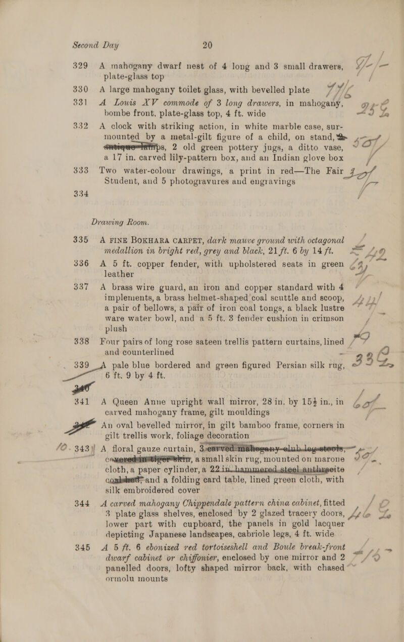 329 A mahogany dwarf nest of 4 long and 3 small drawers, plate-glass top Ff 331 A Louis XV commode of 3 long drawers, in mahogany, bombe front, plate-glass top, 4 ft. wide 332 A clock with striking action, in white marble case, sur- s, 2 old green pottery jugs, a ditto vase, a 17 in. carved lily-pattern box, and an Indian glove box G9 Ps SY, / 333 Two water-colour drawings, a print in red—The Fair 37 4/7 Student, and 5 photogravures and engravings bes 334 f Drawing Room. 335 A FINE BOKHARA CARPET, dark mauve ground with octagonal Ps medallion in bright red, grey and black, 21 ft. 6 by 14 ft. 2&gt; “© leather 337 A brass wire guard, an iron and copper standard with 4 implements, a brass helmet-shaped coal scuttle and scoop, a pair of bellows, a pair of iron coal tongs, a black lustre ware water bowl, and a 5 ft. 3 fender eushion in crimson plush and counterlined E . 389 pale blue bordered and green figured Persian silk rug, 6 ft. 9 by 4 ft. | 341 A Queen Anne upright wall mirror, 28 in. by 154 in., in carved mahogany frame, gilt mouldings Rah An oval bevelled mirror, in gilt bamboo frame, corners in gilt trellis work, foliage poco e ston  - 343)) A poral gece curtain, 3carved- ROH ‘ots edunistiver srr, a small skin rug, mounted on ‘marone cloth, a | paper oy hiner: a , ntha coaduet and a folding card table, lined green foth, with silk embroidered cover   344 A carved mahogany Chippendale pattern china cabinet, fitted 3 plate glass shelves, enclosed by 2 glazed tracery doors, Jower part with cupboard, the panels in gold lacquer depicting Japanese landscapes, cabriole legs, 4 ft. wide 345 A 5 ft. 6 ebonized red tortoiseshell and Boule break-front dwarf cabinet or chiffonier, enclosed by one mirror and 2 ormolu mounts