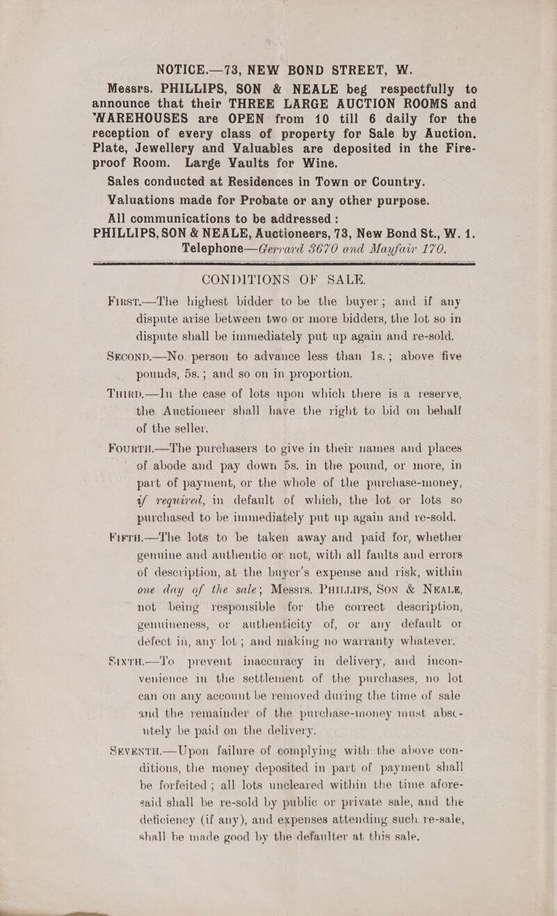 Messrs. PHILLIPS, SON &amp; NEALE beg respectfully to announce that their THREE LARGE AUCTION ROOMS and NAREHOUSES are OPEN from 10 till 6 daily for the reception of every class of property for Sale by Auction. Plate, Jewellery and Valuables are deposited in the Fire- proof Room. Large Vaults for Wine. Sales conducted at Residences in Town or Country. Valuations made for Probate or any other purpose. All communications to be addressed : PHILLIPS, SON &amp; NEALE, Auctioneers, 73, New Bond St., W. 1. Telephone—Gerrard 3670 and Mayfair 170.   CONDITIONS OF SALE. First.—The highest bidder to be the buyer; and if any dispute arise between two or more bidders, the lot so in dispute shall be immediately put up again and re-sold. Seconp.—No. person to advance less than 1s.; above five ] pounds, 5s.; and so on in proportion. Tuirpd.—In the case of lots upon which there is a reserve, the Auctioneer shall have the right to bid on behalf of the seller. FourtH.— The purchasers to give in their names and places of abode aud pay down 5s. in the pound, or more, in part of payment, or the whole of the purchase-money, uf required, in default of which, the lot or lots so purchased to be immediately put up again and re-sold. Firra.—The lots to be taken away and paid for, whether genuine and authentic or not, with all faults and errors of description, at the buyer's expense and risk, within one day of the sale; Messrs. PHILLIPS, SON &amp; NEALE, not being responsible for the correct description, genuineness, or authenticity of, or any default or defect in, any lot ; and making no warranty whatever. SIxTH,—l'o prevent inaccuracy in delivery, and incon- venience in the settlement of the purchases, no lot can on any account be removed during the time of sale and the remainder of the purchase-money must absc- utely be paid on the delivery. SEVENTH.—Upon failure of complying with the above con- ditions, the money deposited in part of payment shall be forfeited ; all lots uncleared within the time afore- zaid shall be re-sold by public or private sale, aud the deficiency (if any), and expenses attending such. re-sale, shall be made good by the defanlter at this sale,