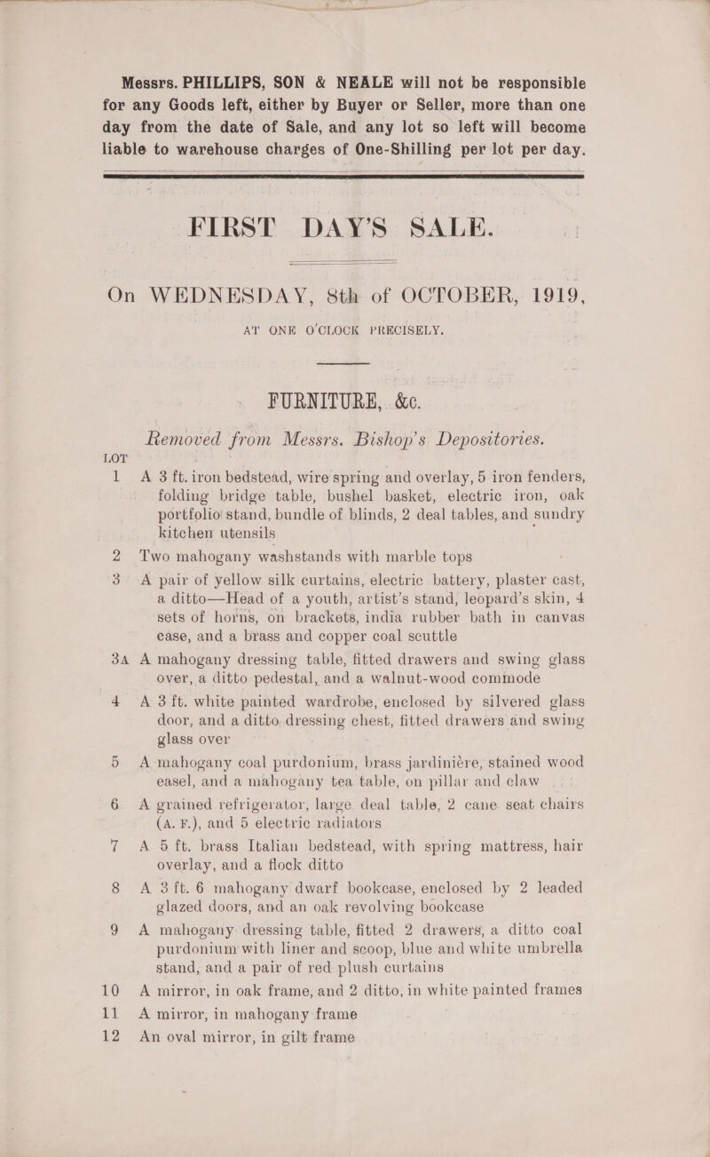 for any Goods left, either by Buyer or Seller, more than one day from the date of Sale, and any lot so left will become liable to warehouse charges of One-Shilling per lot per day.   FIRST DAY’S SALE.   On WEDNESDAY, 8th of OCTOBER, 1919, AT ONE O'CLOCK PRECISELY. FURNITURE,. &amp;c. Removed from Messrs. Bishop’s Depositories. LOT 5 1 A 3 ft. iron bedstead, wire spring and overlay, 5 iron fenders, folding bridge table, bushel basket, electric iron, oak portfolio stand, bundle of blinds, 2 deal tables, and sundry kitchen utensils 2 Two mahogany washstands with marble tops 3. A pair of yellow silk curtains, electric battery, plaster cast, a ditto—Head of a youth, artist’s stand, leopard’s skin, 4 sets of horns, on brackets, india rubber bath in canvas ease, and a brass and copper coal scuttle 34 A mahogany dressing table, fitted drawers and swing glass | over, a ditto pedestal, and a walnut-wood commode 4 A 3 ft. white painted wardrobe, enclosed by silvered glass door, and a ditto dressing chest, fitted drawers and swing glass over 5 A mahogany coal purdonium, brass jardiniére, stained wood easel, and a mahogany tea table, on pillar and claw 6 A grained refrigerator, large deal table, 2 cane seat chairs (A. F.), and 5 electric radiators 7 A 5 ft. brass Italian bedstead, with spring mattress, hair overlay, and a flock ditto 8 A 3 ft. 6 mahogany dwarf bookcase, enclosed by 2 leaded glazed doors, and an oak revolving bookcase 9 A mahogany dressing table, fitted 2 drawers, a ditto coal purdonium with liner and scoop, blue and white umbrella stand, and a pair of red plush curtains 10 A mirror, in oak frame, and 2 ditto, in white painted eer 11 A mirror, in mahogany frame