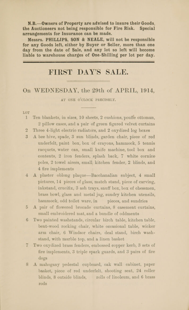 N.B.—Owners of Property are advised to insure their Goods, the Auctioneers not being responsible for Fire Risk. Special arrangements for Insurance can be made. Messrs. PHILLIPS, SON &amp; NEALE, will not be responsible for any Goods left, either by Buyer or Seller, more than one day from the date of Sale, and any lot so left will become liable to warehouse charges of One-Shilling per lot per day.   FIRST DAY’S SALE.  On WEDNESDAY, the 29th of APRIL, 1914, AT ONE O'CLOCK PRECISELY. 1 Ten blankets, in sizes, 10 sheets, 2 cushions, pouffe ottoman, 2 pillow cases, and a pair of green figured velvet curtains 2 Three 4-light electric radiators, and 2 oxydized log boxes 3 &lt;A bee hive, spade, 3 sun blinds, garden chair, piece of red underfelt, paint box, box of crayons, hammock, 5 tennis racquets, water can, small knife machine, tool box and contents, 2 iron fenders, splash back, 7 white cornice poles, 2 towel airers, small kitchen fender, 2 blinds, and 4 fire implements 4 A plaster oblong plaque—Bacchanalian subject, 4 small pictures, 14 pieces of glass, match stand, piece of carving, inkstand, crucifix, 3 ash trays, snuff box, box of chessmen, brass bowl, glass and metal jug, sundry kitchen utensils, hammock, odd toilet ware, in pieces, and sundries 5 &lt;A pair of flowered brocade curtains, 8 casement curtains, small embroidered mat, and a bundle of oddments 6 ‘Two painted washstands, circular birch table, kitchen table, bent-wood rocking chair, white occasional table, wicker arm chair, 6 Windsor chairs, deal stand, birch wash- stand, with marble top, and a linen basket 7 Two oxydized brass fenders, embossed copper kerb, 3 sets of fire implements, 3 triple spark guards, and 3 pairs of fire dogs 8 A mahogany pedestal cupboard, oak wall cabinet, paper basket, piece of red underfelt, shooting seat, 24 roller blinds, 8 outside blinds, rolls of linoleum, and 6 brass rods