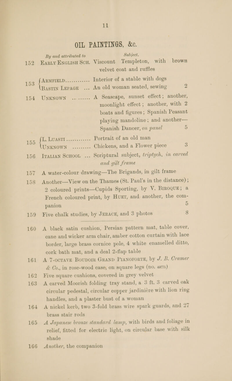 153 154 166 11 OIL PAINTINGS, &amp;e. By and attributed to Subject. Earzy Encuisu Scu. Viscount Templeton, with brown velvet coat and ruffles tae 5 dees Interior of a stable with dogs Bastin Lepace ... An old woman seated, sewing 2 UNKNOWN)... eens A Seascape, sunset effect; another, moonlight effect ; another, with 2 boats and figures; Spanish Peasant playing mandoline; and another— Spanish Dancer, on panel 5 i EAABTE a cavinscnxes Portrait of an old man UNKNOWN... see ees Chickens, and a Flower piece 3 ITALIAN ScHooL ... Scriptural subject, triptych, in carved and gilt frame A water-colour drawing—The Brigands, in gilt frame Another—View on the Thames (St. Paul’s in the distance) ; 2 coloured prints—Cupids Sporting, by V. BrroquE; a French coloured print, by Huet, and another, the com- panion 5 Five chalk studies, by JERACE, and 3 photos 8   A black satin cushion, Persian pattern mat, table cover, cane and wicker arm chair, amber cotton curtain with lace border, large brass cornice pole, 4 white enamelled ditto, cork bath mat, and a deal 2-flap table A 7-ocravE Boupork Granp PIANoFoRTE, by J. B. Cramer &amp; Co., in rose-wood case, on square legs (no. 4975) Five square cushions, covered in grey velvet A carved Moorish folding tray stand, a 3 ft. 3 carved oak circular pedestal, circular copper jardiniére with lion ring handles, and a plaster bust of a woman A nickel kerb, two 3-fold brass wire spark guards, and 27 brass stair rods A Japanese bronze standard lamp, with birds and foliage in relief, fitted for electric light, on circular base with silk shade Another, the companion