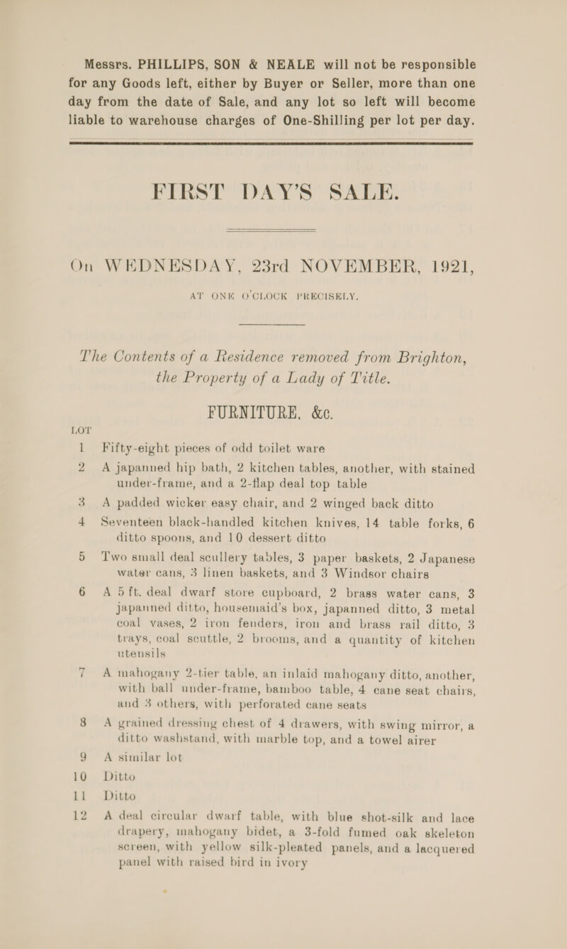  FIRST DAY’S SALE.   AT ONE Q’CLOCK PRECISELY. LOT the Property of a Lady of Title. FURNITURE, &amp;e. Fifty-eight pieces of odd toilet ware A japanned hip bath, 2 kitchen tables, another, with stained under-frame, and a 2-flap deal top table A padded wicker easy chair, and 2 winged back ditto Seventeen black-handled kitchen knives, 14 table forks, 6 ditto spoons, and 10 dessert ditto Two small deal scullery tables, 3 paper baskets, 2 Japanese water cans, 3 linen baskets, and 3 Windsor chairs A 5 ft. deal dwarf store cupboard, 2 brass water cans, 3 japanned ditto, housemaid’s box, japanned ditto, 3 metal coal vases, 2 iron fenders, iron and brass rail ditto, 3 trays, coal scuttle, 2 brooms, and a quantity of kitchen uteusils A mahogany 2-tier table, an inlaid mahogany ditto, another, with ball under-frame, bamboo table, 4 cane seat chairs, and 3 others, with perforated cane seats A grained dressing chest of 4 drawers, with swing mirror, a ditto washstand, with marble top, and a towel airer A similar lot Ditto Ditto A deal circular dwarf table, with blue shot-silk and lace drapery, mahogany bidet, a 3-fold fumed oak skeleton screen, with yellow silk-pleated panels, and a lacquered panel with raised bird in ivory