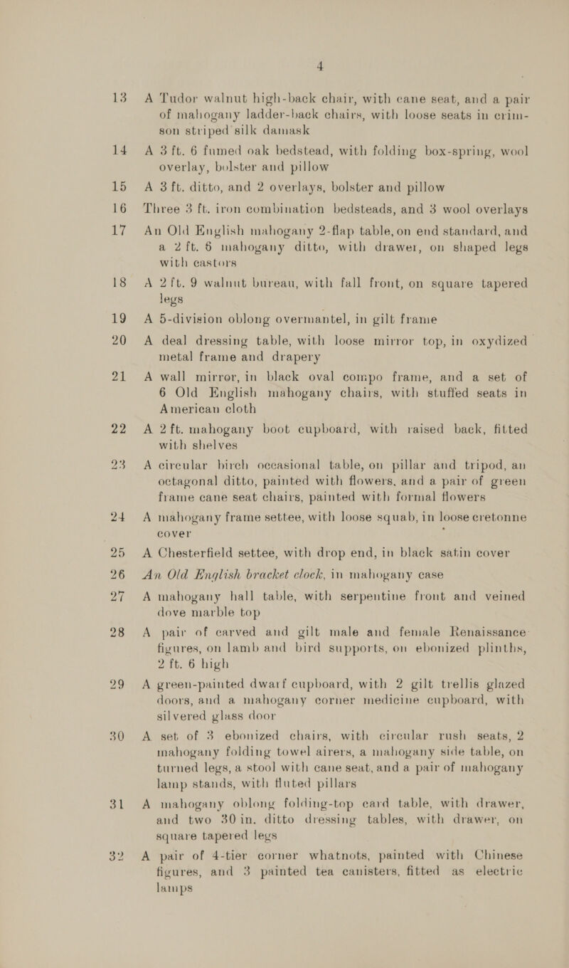 21 22 30 ol 4 A Tudor walnut high-back chair, with cane seat, and a pair of mahogany ladder-back chairs, with loose seats in crim- son striped silk damask A 3 ft. 6 fumed oak bedstead, with folding box-spring, wool overlay, bolster and pillow A 3 ft. ditto, and 2 overlays, bolster and pillow Three 3 ft. iron combination bedsteads, and 3 wool overlays An Old English mahogany 2-flap table, on end standard, and a 2ft. 6 mahogany ditto, with drawer, on shaped legs with castors A 2ft. 9 walnut bureau, with fall front, on square tapered legs A 5-division oblong overmantel, in gilt frame A deal dressing table, with loose mirror top, in oxydized— metal frame and drapery A wall mirror, in black oval compo frame, and a set of 6 Old English mahogany chairs, with stuffed seats in American cloth A 2ft. mahogany boot cupboard, with raised back, fitted with shelves A circular birch occasional table, on pillar and tripod, an octagonal ditto, painted with flowers, and a pair of green frame cane seat chairs, painted with formal flowers A mahogany frame settee, with loose squab, in loose cretonne cover ; A Chesterfield settee, with drop end, in black satin cover An Old English bracket clock, in mahogany case A mahogany hall table, with serpentine front and veined dove marble top A pair of carved and gilt male and female Renaissance: figures, on lamb and bird supports, on ebonized plinths, 2 ft. 6 high A green-painted dwarf cupboard, with 2 gilt trellis glazed doors, and a mahogany corner medicine cupboard, with silvered glass door A set of 3 ebonized chairs, with cireular rush seats, 2 mahogany folding towel airers, a mahogany side table, on turned legs, a stool with cane seat, and a pair of mahogany lamp stands, with fluted pillars A mahogany oblong folding-top ecard table, with drawer, and two 30in. ditto dressing tables, with drawer, on square tapered legs A pair of 4-tier corner whatnots, painted with Chinese fivures, and 3 painted tea canisters, fitted as electric lamps