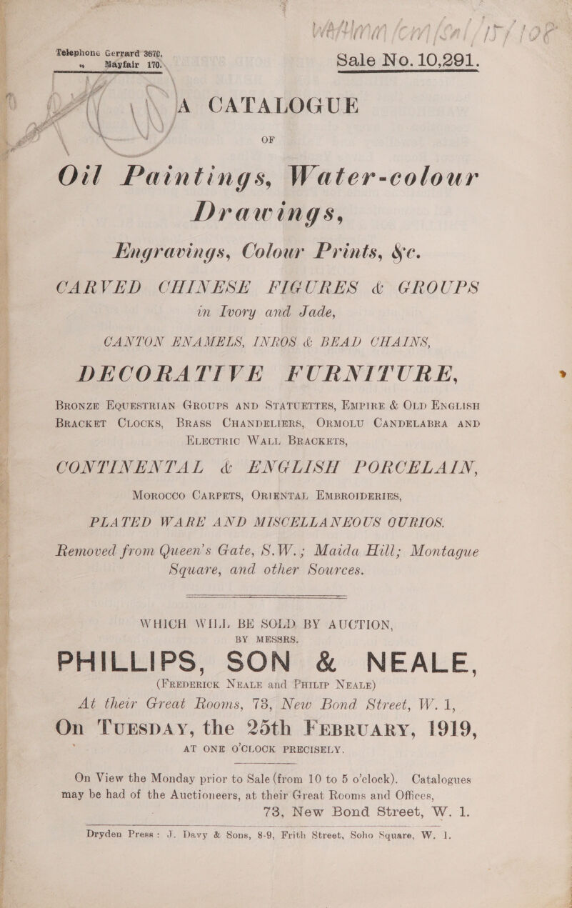  eee Sale No. 10,291. al | \ \ A CATALOGUE «Ol Paintings, Water-colour Drawings, : Engravings, Colour Prints, Sc. CARVED CHINESE FIGURES &amp; GROUPS wn Ivory and Jade, CANTON ENAMELS, INROS &amp; BEAD CHAINS, DECORATIVE FURNITURE, Bronze EQUESTRIAN GROUPS AND STATUETTES, EMPIRE &amp; OLD ENGLISH Bracket CLocks, BRASS CHANDELIERS, ORMOLU CANDELABRA AND ELECTRIC WALL BRACKETS, | CONTINENTAL &amp; HNGLISH PORCELAIN, ‘ Morocco CARPETS, ORIENTAL EMBROIDERIES, ; PLATED WARK AND MISCELLANEOUS QURIOS. 4 Removed from Queen's Gate, S.W.; Maida Hill; Montague A Square, and other Sources. 4 WHICH WILL BE SOLD. BY AUCTION, 4 BY MESSRS. PHILLIPS, SON &amp; NEALE, (FREDERICK NEALE and Parire NEALE) At ther Great Rooms, 783, New Bond Street, W. 1, On Turspay, the 25th Frpruary, 1919, ye AT ONE O'CLOCK PRECISELY. On View the Monday prior to Sale (from 10 to 5 o’clock). Catalogues may be had of the Auctioneers, at their Great Rooms and Offices, 73, New Bond Street, W. 1. Dryden Press: J. Davy &amp; Sons, 8-9, Frith Street, Soho Square, W. 1.  Pua teas Sse  SSS ee ae St Fa he ae eS eee