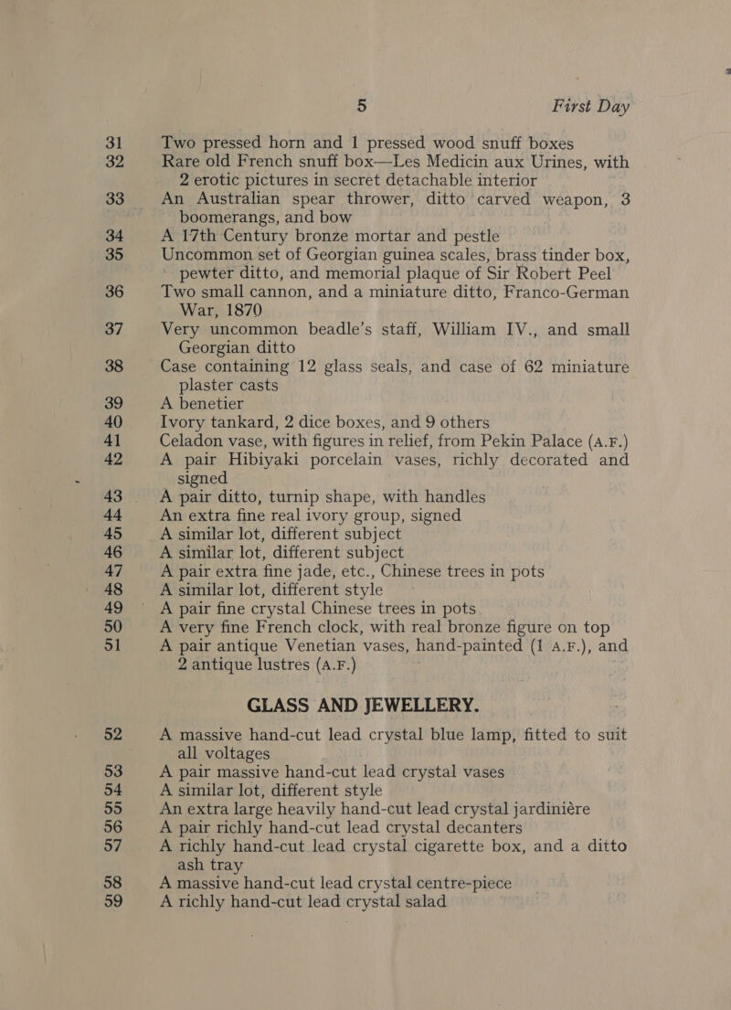 31 32 34 35 36 37 38 39 40 4] 42 44 45 46 47 48 49 50 51 52 53 54 55 56 57 58 59 5 First Day Two pressed horn and 1 pressed wood snuff boxes Rare old French snuff box—Les Medicin aux Urines, with 2 erotic pictures in secret detachable interior An Australian spear thrower, ditto carved weapon, 3 boomerangs, and bow A 17th Century bronze mortar and pestle Uncommon set of Georgian guinea scales, brass tinder box, * pewter ditto, and memorial plaque of Sir Robert Peel Two small cannon, and a miniature ditto, Franco-German War, 1870 Very uncommon beadle’s staff, William IV., and small Georgian ditto plaster casts A benetier Ivory tankard, 2 dice boxes, and 9 others Celadon vase, with figures in relief, from Pekin Palace (a.F.) A pair Hibiyaki porcelain vases, richly decorated and — signed A pair ditto, turnip shape, with handles An extra fine real ivory group, signed A similar lot, different subject A similar lot, different subject A pair extra fine jade, etc., Chinese trees in pots A similar lot, different style A pair fine crystal Chinese trees in pots A very fine French clock, with real bronze figure on top A pair antique Venetian vases, hand- -painted (1 a.F.), and 2 antique lustres (a. F.) ¥ GLASS AND JEWELLERY. A massive hand-cut lead crystal blue lamp, fitted to suit all voltages A pair massive hand-cut lead crystal vases A similar lot, different style An extra large heavily hand-cut lead crystal jardiniére A pair richly hand-cut lead crystal decanters A richly hand-cut lead crystal cigarette box, and a ditto ash tray A massive hand-cut lead crystal centre-piece A richly hand-cut lead crystal salad