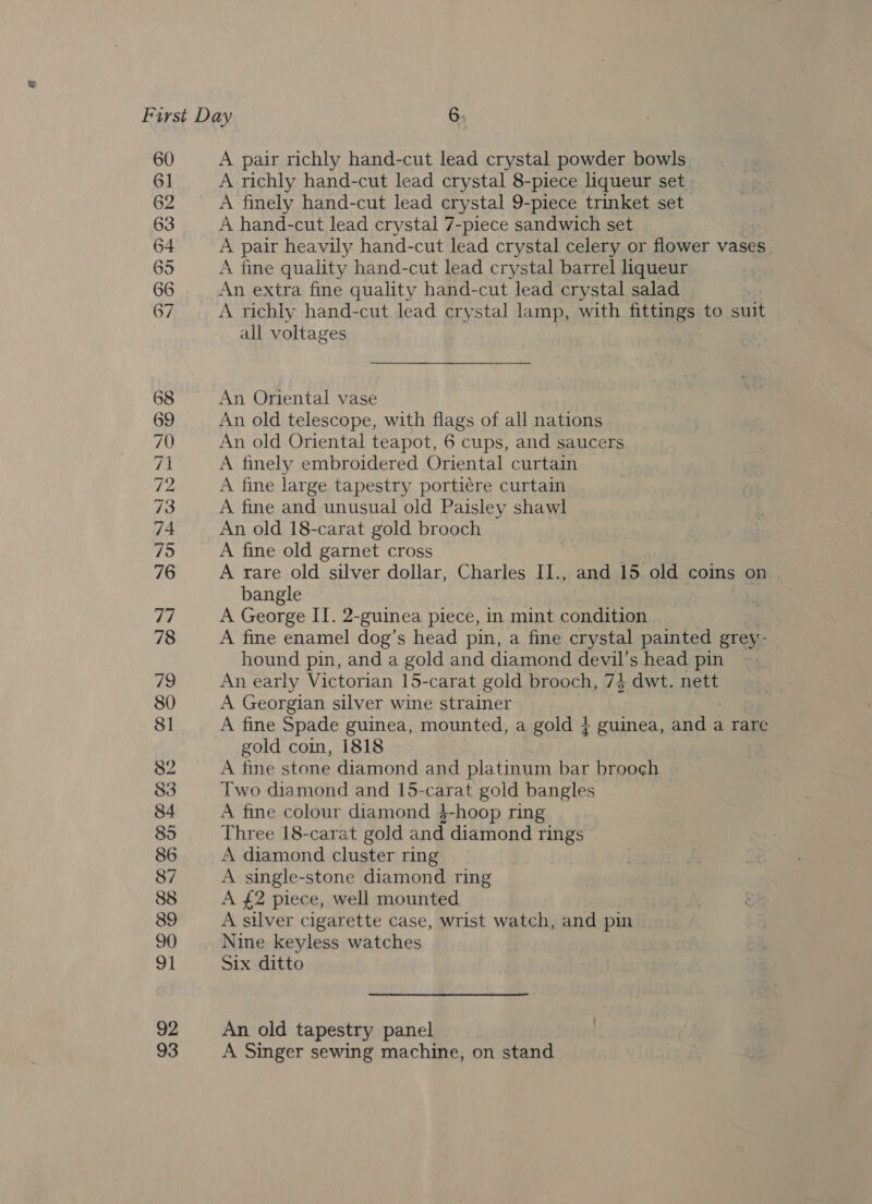 60 6] 62 63 64 65 66 67 82 83 A pair richly hand-cut lead crystal powder bowls A richly hand-cut lead crystal 8-piece liqueur set A finely hand-cut lead crystal 9-piece trinket set A hand-cut lead crystal 7-piece sandwich set A pair heavily hand-cut lead crystal celery or flower vases A fine quality hand-cut lead crystal barrel liqueur An extra fine quality hand-cut lead crystal salad | A richly hand-cut lead crystal lamp, with fittings to suit all voltages An Oriental vase An old telescope, with flags of all nations An old Oriental teapot, 6 cups, and saucers A finely embroidered Oriental curtain A fine large tapestry portiére curtain A fine and unusual old Paisley shawl An old 18-carat gold brooch A fine old garnet cross A rare old silver dollar, Charles II., and 15 old coins on bangle A George II. 2-guinea piece, in mint condition A fine enamel dog’s head pin, a fine crystal painted grey- hound pin, and a gold and diamond devil’s head pin An early Victorian 15-carat gold brooch, 74 dwt. nett A Georgian silver wine strainer A fine Spade guinea, mounted, a gold + guinea, he a rare gold coin, 1818 A fine stone diamond and platinum bar brooch Two diamond and 15-carat gold bangles A fine colour diamond 4$-hoop ring Three 18-carat gold and diamond rings A diamond cluster ring A single-stone diamond ring A £2 piece, well mounted A silver cigarette case, wrist watch, and pin Nine keyless watches Six ditto An old tapestry panel A Singer sewing machine, on stand