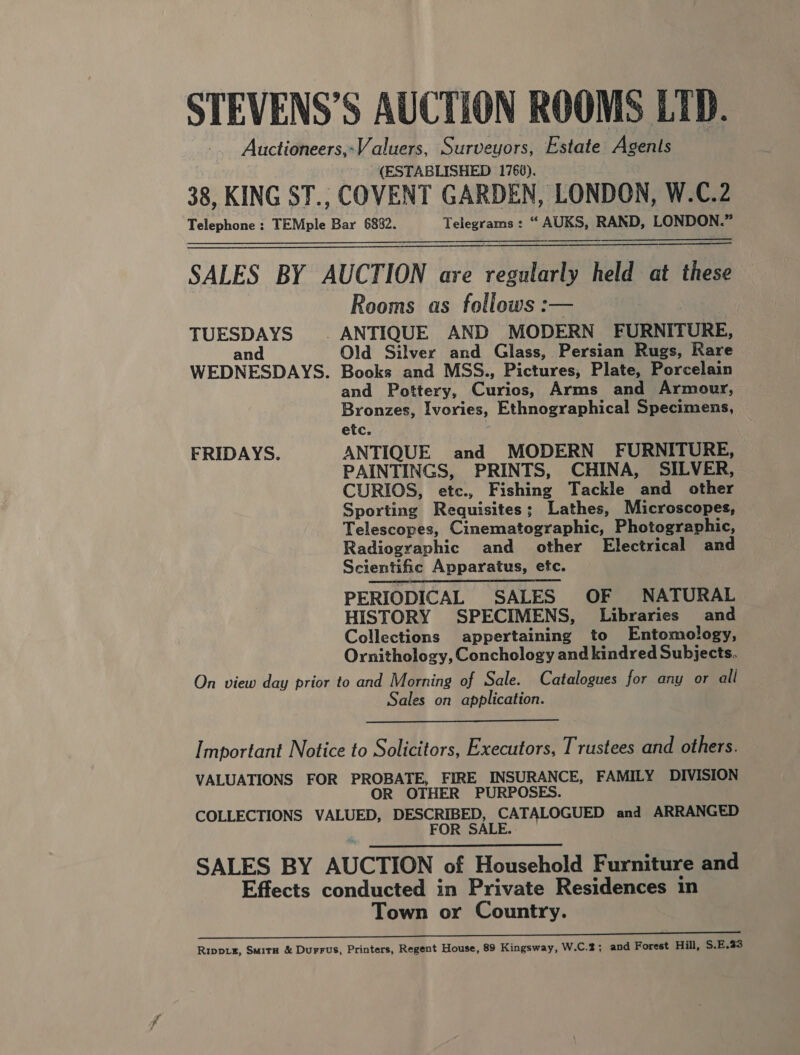 STEVENS’S AUCTION ROOMS LTD. Auctioneers,-Valuers, Surveyors, Estate Agents (ESTABLISHED 176¥). 38, KING ST., COVENT GARDEN, LONDON, W.C.2 Telephone : TEMple Bar 6882. Telegrams: “ AUKS, RAND, LONDON.” SALES BY AUCTION are regularly held at these Rooms as follows :— TUESDAYS © ANTIQUE AND MODERN FURNITURE, an Old Silver and Glass, Persian Rugs, Rare WEDNESDAYS. Books and MSS., Pictures, Plate, Porcelain and Pottery, Curios, Arms and Armour, Bronzes, Ivories, Ethnographical Specimens, etc. FRIDAYS. ANTIQUE and MODERN FURNITURE, PAINTINGS, PRINTS, CHINA, SILVER, CURIOS, etc., Fishing Tackle and other Sporting Requisites; Lathes, Microscopes, Telescopes, Cinematographic, Photographic, Radiographic and other Electrical and Scientific Apparatus, etc. PERIODICAL SALES OF NATURAL HISTORY SPECIMENS, Libraries and Collections appertaining to Entomology, Ornithology, Conchology and kindred Subjects. On view day prior to and Morning of Sale. Catalogues for any or all Sales on application.    Important Notice to Solicitors, Executors, Trustees and others. VALUATIONS FOR PROBATE, FIRE INSURANCE, FAMILY DIVISION OR OTHER PURPOSES. COLLECTIONS VALUED, a RE ae and ARRANGED FOR : SALES BY AUCTION of Household Furniture and Effects conducted in Private Residences in Town or Country. eS a ee eee Rippux, Smitn &amp; Durrus, Printers, Regent House, 89 Kingsway, W.C.2; and Forest Hill, S.E.33