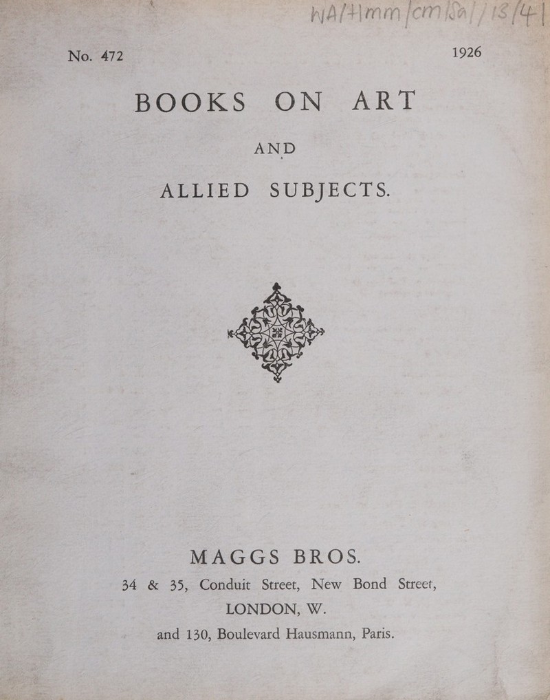 * Sih Tr ae a ace) ie oe nia fH miy Ci li No. 472 1926 BOOKS..ON:-ART AND ALLIED SUBJECTS.  MAGGS BROS. 34 &amp; 35, Conduit Street, New Bond Street, LONDON, W. and 130, Boulevard Hausmann, Paris.