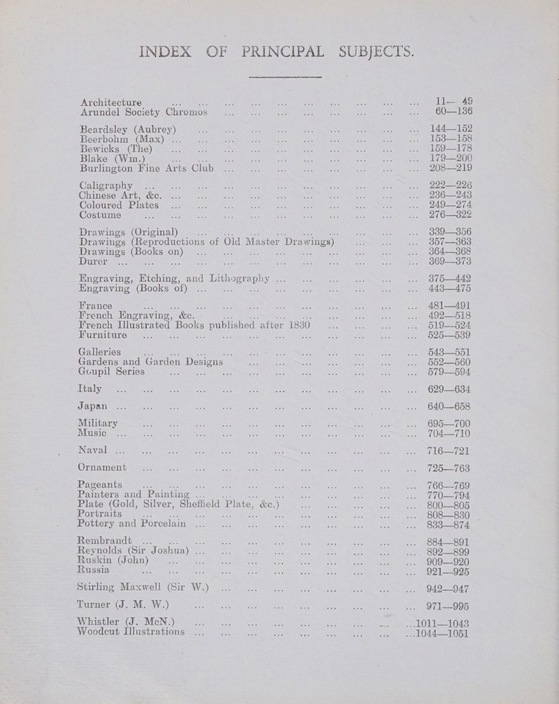Architecture Arundel Society Chromos Beardsley (Aubrey) Beerbohm (Max) ... Bewicks (The) Blake (Wm.) Burlington Hine Arts Club Caligraphy ... Chinese Art, &amp;c. Coloured Plates Costume Drawings (Original) Drawings es an) Durer Engraving, ee and | Lithography ee Engraving pooes OL) se Re France i French Engraving, &amp;. Irench Illustrated ees me ‘after 1830 Furniture Galleries % Gardens and Garden Designs Gcoupil Series eh is Italy Japan Military Music Naval . Ornament Pageants is Painters and Painting a Plate (Gold, Silver, Sheffield ‘Plate, , ke.) Portraits ee Pottery and Porcelain Rembrandt... Reynolds (Sir Joshua) . Ruskin (Joh a os Russia a Stirling Maxwell (Sir W.) Turner (J. M. W.) Whistler (J. McN.) Woodcut Illustrations li—. 49 60—1386 144152 1538—158 159—178 179—200 208—219 222—226 236—243 249—274 276—322Z 3389—356 357—363 364—368 369—3873 375—442 443—475 481—491 492—518 519—6d24 025—539 552—560 579—594 629—634 640—658 695—700 704—710 716—721 725—763 766—769 770—794 800—805 808—830_ . 833—874 884—891 892—899 909—920 921—925 942—947 971—995