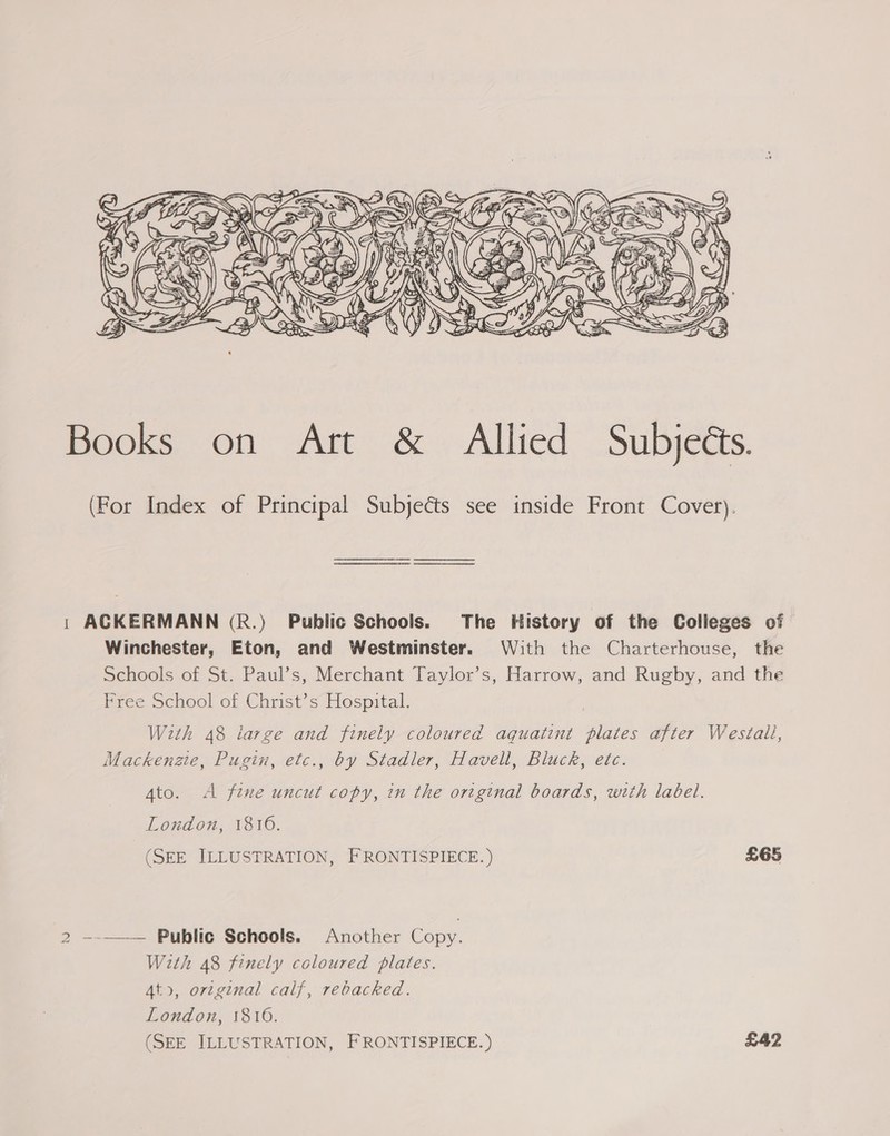  Books on Art &amp; Allied Subjects. (For Index of Principal Subjects see inside Front Cover). 1 ACKERMANN (R.) Public Schools. The History of the Colleges of Winchester, Eton, and Westminster. With the Charterhouse, the Schools of St. Paul’s, Merchant Taylor’s, Harrow, and Rughy, and the Free School of Christ’s Hospital. | With 48 large and finely coloured aquatint plates after Westall, Mackenzie, Pugin, etc., by Stadler, Havell, Bluck, etc. Ato. A fine uncut copy, in the original boards, with label. London, 1816. (SEE ILLUSTRATION, FRONTISPIECE. ) £65 2 ~-——— Public Schools. Another Copy. With 48 finely coloured plates. Ato, original calf, rebacked. London, 1816. (SEE ILLUSTRATION, FRONTISPIECE.) £42