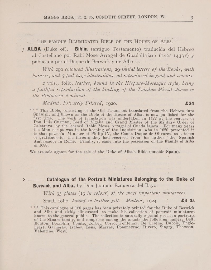  THE FAMOUS ILLUMINATED BIBLE OF THE HOUSE OF ALBA. ° * al Castellano por Rabi Mose Arragel de Guadalfajara (1422-1433?) y publicada por el Duque de Berwick y de Alba... | With 290 coloured illustrations, 29 inttial letters of the'Books, with borders, and 5 full-page illustrations, all reproduced in gold and colours. 2 vols., folio, leather, bound in the Hispano-Moresque style, being a faithful reproduction of the binding of the Toledan Missal shown in the Bibloteca Nacional. Madrid, Privately Printed, 1920. £34 “* This Bible, consisting of the Old Testament translated from the Hebrew into Spanish, and known as the Bible of the House of Alba, is now published for the first time. The work of translation was undertaken in 1422 at the request of Don Luis Guzman, Lord of Algaba and Grand Master of the Military Order of Calatrava, by the learned Rabbi Moses Arragel of Guadalfajara. For many years the Manuscript was in the keeping of the Inquisition, who in 1620 presented it to that powerful Minister of Philip TV, the Conde Duque de Olivares, as a token of gratitude for the favours they had received from his father, the Spanish Ambassador in Rome. Finally, it came into the possession of the Family of Alba in 1688. 8  — Catalogue of the Portrait Miniatures Belonging to the Duke of Berwick and Alba, by Don Joaquin Ezquerra del Bayo. 7 With 33 plates (13 in colour) of the most important miniatures. Small folic, ound in leather gilt. Madrid, 1924. ~ £3 3s and Alba and richly illustrated, to make his collection of portrait miniatures known to the general public. The collection is naturally especially rieh in portraits of the Stuart family, and comprises among the artists the following names: Bell, Bouton, Bozzolini, Comte, Corbet, Corro, Fontenay, De Craene. Dubois, Engle- heart, Garneray, Isabey, Lens, Marras, Pommayrac, Rivero, Singry, Thomson, Valentino, West. ,