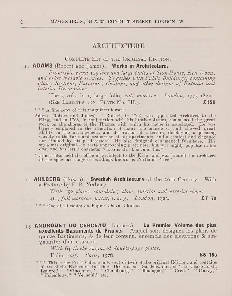 ARCHITECTURE. COMPLETE SET OF THE ORIGINAL EDITION. 11 ADAMS (Robert and James). Works in Architecture. Frontispiece and 105 fine and large plates of Sion House, Ken Wood, and other Notable ficuses. Together with Public Buildings, containing Plans, Sections, Furniture, Ceilings, and other designs of Exterior and L[ntertor Decorations. The 3 vols. in 1, large folio, Zalf morocco. London, 1773-1822. (SEE ILLUSTRATION, PLATE No. III.). £150 * * * A fine copy of this magnificent work. Adams (Robert and James). ‘‘ Robert, in 1762, was appointed Architect to the King, and in 1768, in conjunction with his brother James, commenced the great work on the shores of the Thames with which his name is associated. He was largely employed in the alteration of many fine mansions, and showed great ability in the arrangement and decoration of interiors, displaying a pleasing variety in the form and proportion of his apartments, and a comfort and elegance not studied by his predecessors. He also designed ornamental furniture. His style was original—in taste approaching prettiness, but was highly popular in his day, and has left a character which is still known as his.”’ ‘¢ James also held the office of architect to the King, and was himself the architect of the spacious range of buildings known as Portland Place.”’ 12 AHLBERG (Hokan). Swedish Architecture of the 20th Century. With debrebace: Dyer mt my CLDULY:, With 152 plates, containing plans, tntertor and exterior views. Ato, full morocco, uncut, t.e. g. London, 1925. £7 7s ** * One of 20 copies on Papier Cheval Chinois. 13 ANDROVET DU CERCEAU (Jacques). Le Premier Volume des plus excellents Bastiments de France. Auquel sont designez les plans de quinze Bastiments, &amp; de leur contenu. ensemble des elevations &amp; sin- gularitez d’un chascun. With 64 finely engraved double-page plates. TOMO MEEC/ he Tis lh Oe £5 15s * ** This is the First Volume only (out of two) of the original Edition, and contains plates of the Exteriors, Interiors, Decorations, Gardens, etc., of ‘‘ Le Chasteau du Louvre.”? ‘‘ Vincennes,’ ‘‘Chambourg,’”’ ‘‘ Boulogne,’’? ‘‘ Creil,’’ ‘* Coussy,’’ ‘‘ Rolembray,”’ ‘‘ Verneul,’’ etc.