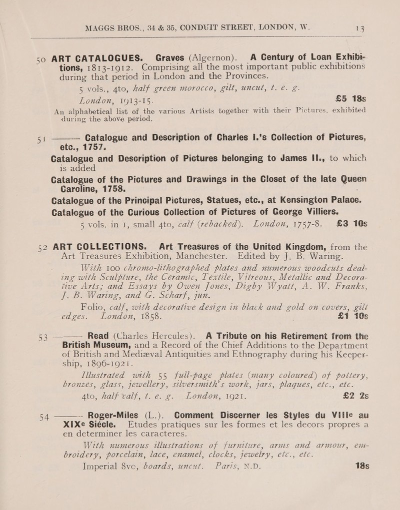   50 ART CATALOGUES. Graves (Algernon). A Century of Loan Exhibi- tions, 1813-1912. Comprising all the most important public exhibitions during that period in London and the Provinces. 5 vols., 4to, alf green morocco, gilt, uncut, t. e. g. London, 1913-15. £5 18s An alphabetical list of the various Artists together with their Pictures, exhibited during the above period.  -— Catalogue and Description of Charies I.’s Collection of Pictures, ets., 1757, Catalogue and Description of Pictures belonging to James II., to which is added Catalogue of the Pictures and Drawings in the Closet of the late ek Caroline, 1758. Catalogue of the Principal Pictures, Statues, etc., at Kensington Palace Catalogue of the Curious Collection of Pictures of George Villiers. 5 vols. in 1, small 4to, calf (rebacked). London, 1757-8. £3 10s 52 ART COLLECTIONS. Art Treasures of the United Kingdom, from the Art Treasures Exhibition, Manchester. Edited by J. B. Waring. With 100 chromo-lithographed plates and numerous woodcuts deal- ing with es the Ceramic, Textile, Vitreous, Metallic and Decora- tive Arts; and Essays by Owen Jones, ee Wyatt, A. W. Franks, 2. De Waring, and G. Scharf, jun. Folio, calf, wth decorative design in black and gold on covers, gilt edges. London, 1858. £1 10s 53 ———— Read (Charles Hercules). A Tribute on his Retirement from the British Museum, and a Record of the Chief Additions to the Department of British and Medieval Antiquities and Ethnography during his Keeper- ship, 1896-1921. Illustrated with 55 full-page plates (many coloured) of pottery, bronzes, glass, jewellery, stluersmith’s work, jars, plaques, etc., ete. Ato, half tall, ¢. é:,20 Londen, 1021. £2 2s 54 ———- Roger-Miles (L.). Comment Discerner les Styles du Ville au X1IXe Siécle. Etudes pratiques sur les formes et les decors propres a en determiner les caracteres. With numerous illustrations of furniture, arms and armour, em- broidery, porcelain, lace, enamel, clocks, jewelry, etc., etc. Imperial 8ve, boards, uncut. Paris, N.D. 18s