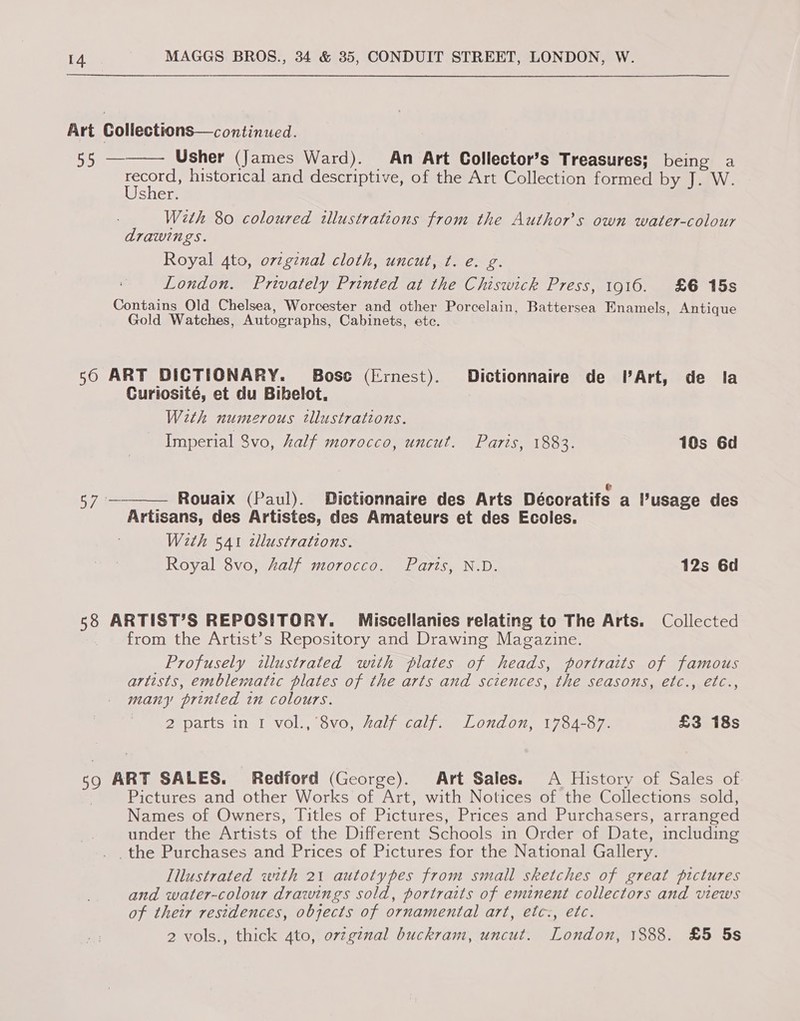 Art Coliections—continued. 55 — Usher (James Ward). An Art Collector’s Treasures; being a seats historical and descriptive, of the Art Collection formed by J. W. sher. With 80 coloured illustrations from the Authors own water-colour drawings. Royal 4to, ovzgznal cloth, uncut, ¢. e. g. London. Privately Printed at the Chiswick Press, 1916. £6 15s Contains Old Chelsea, Worcester and other Porcelain, Battersea Enamels, Antique Gold Watches, Autographs, Cabinets, ete.  50 ART DICTIONARY. Bosc (Ernest). Dictionnaire de VArt, de la Curiosité, et du Bibelot. With numerous tllustrations. Imperial 8vo, half morocco, uncut. Paris, 1883. 10s 6d  — Rouaix (Paul). Dictionnaire des Arts Décoratifs a Pusage des Artisans, des Artistes, des Amateurs et des Ecoles. With 541 zllustrations. Royal 8vo, half morocco. Paris, N.D. 12s 6d 58 ARTIST’S REPOSITORY. Miscellanies relating to The Arts. Collected from the Artist’s Repository and Drawing Magazine. _Profusely illustrated with plates of heads, portraits of famous artists, emblematic plates of the arts and sciences, the seasons, etc., etc., many printed in colours. 2 parts in I vol., 8vo, #alf calf. London, 1784-87. £3 18s 59 ART SALES. Redford (George). Art Sales. A History of Sales of | Pictures and other Works of Art, with Notices of the Collections sold, Names of Owners, Titles of Pictures, Prices and Purchasers, arranged under the Artists of the Different Schools in Order of Date, including the Purchases and Prices of Pictures for the National Gallery. Tilustrated with 21 autotypes from small sketches of great pictures and water-colour drawings sold, portraits of eminent collectors and views of their residences, objects of ornamental art, etc:, etc. 2 vols., thick 4to, orzg¢nal buckram, uncut. London, 1888. £5 5s