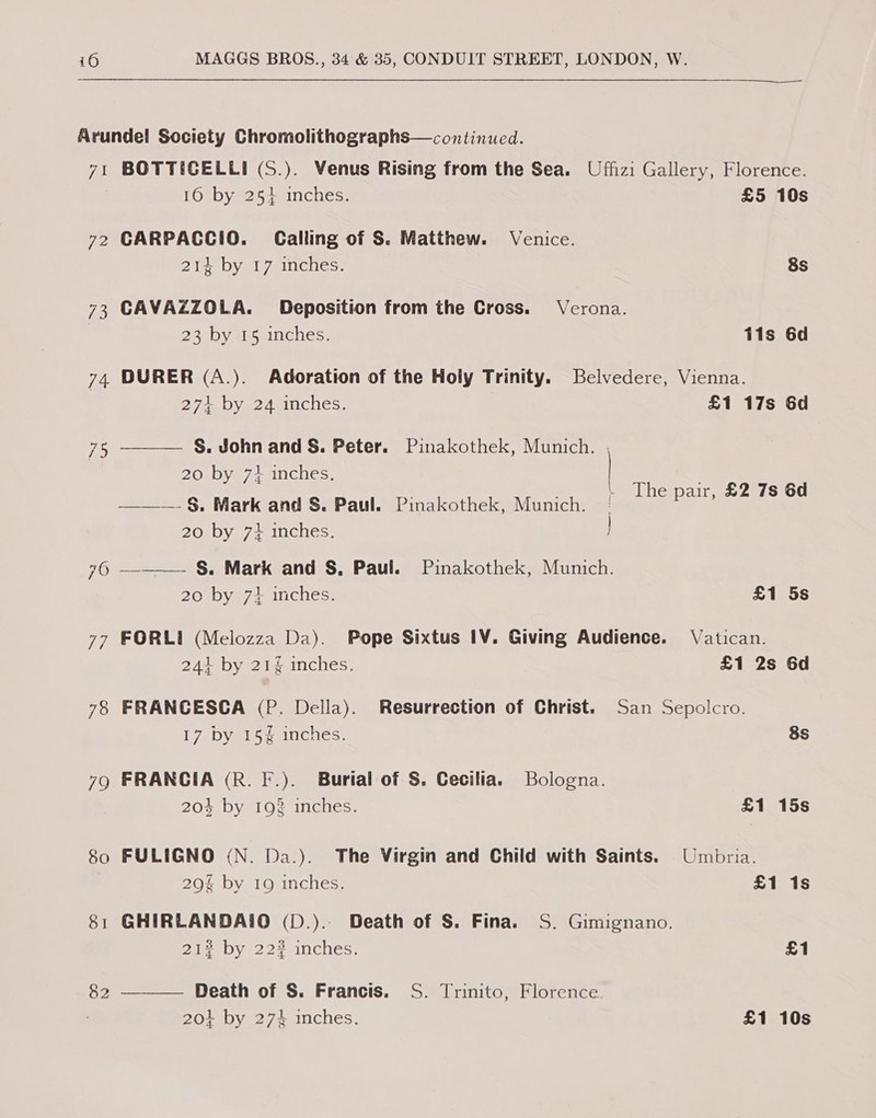 Arundel! Society Chromolithographs—continued. 71 BOTTICELLI (S.). Venus Rising from the Sea. Uffizi Gallery, Florence.   16 by 254 inches. £5 10s 72 CARPACCIO. Calling of S. Matthew. Venice. 214 by 17 inches. 8s 73 CAVAZZOLA. Deposition from the Cross. Verona. , 236Dy igmincnes, tis 6d 74 DURER (A.). Adoration of the Holy Trinity. Belvedere, Vienna. 271 by 24 inches. £1 17s 6d 75 S. John and S. Peter. Pinakothek, Munich. , 20 by 7+ inches. ath BRS 5 - f s ——-— §. Mark and S. Paul. Pinakothek, Munich. | eee 20 by 73 inches. 76 —— S. Mark and S. Paul. Pinakothek, Munich. 20 by 7+ inches. £1 5s 77 FORLI (Melozza Da). Pope Sixtus IV. Giving Audience. Vatican. 241 by 21% inches. £1 2s 6d 78 FRANCESCA (P. Della). Resurrection of Christ. San Sepolcro. 17AD Vel Seaticies. 8s 79 FRANGIA (R. F.). Burtal of S. Cecilia. Bologna. 204 by 198 inches. £1 15s 80 FULIGNO (N. Da.). The Virgin and Child with Saints. Umbria. 20% by 19 inches, £1 1s 81 GHIRLANDAIO (D.).. Death of S. Fina. S. Gimignano. 21% by 222 inches. £1 82 ———— Death of S. Francis. S. Trinito, Florence | 201 by 274 inches. £1 10s
