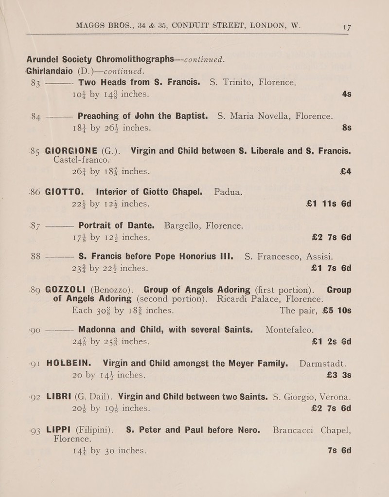  Arundel Society Chromolithographs—-continued. Ghirlandaio (D.)—continued.  83 - Two Heads from S. Francis. S. Trinito, Florence. 104 by 14% inches. As 84 ———— Preaching of John the Baptist. S. Maria Novella, Florence. 184 by 26% inches. 8s 85 GIORGIONE (G.). Virgin and Child between S. Liberale and S. Francis. Castel-franco.  264 by 18% inches. £4 ‘86 GIOTTO. Interior of Giotto Chapel. Padua. 22+ by 12% inches. £1 11s 6d 87 Portrait of Dante. Bargello, Florence. 174 by 124 inches. £2 7s 6d 88 —-_——— §. Francis before Pope Honorius Hil. S. Francesco, Assisi. 23% by 224 inches. £1 7s 6d 89 GOZZOLI (Benozzo). Group of Angels Adoring (first portion). Group of Angels Adoring (second portion). Ricardi Palace, Florence. Each 30% by 18% inches. The pair, £5 10s ‘Qo —-———- Madonna and Child, with several Saints. Montefalco. 24% by 25% inches. £1 2s 6d go! HOLBEIN. Virgin and Child amongst the Meyer Family. Darmstadt. 20 by 144 inches. £3 3s o2 LIBRE (G. Dail). Virgin and Child between two Saints. S. Giorgio, Verona. 204 by 194 inches. £2 7s 6d 93 LIPPI (Filpini). S&amp;S. Peter and Paul before Nero. Brancacci Chapel, Florence. 144+ by 30 inches. 7s 6d