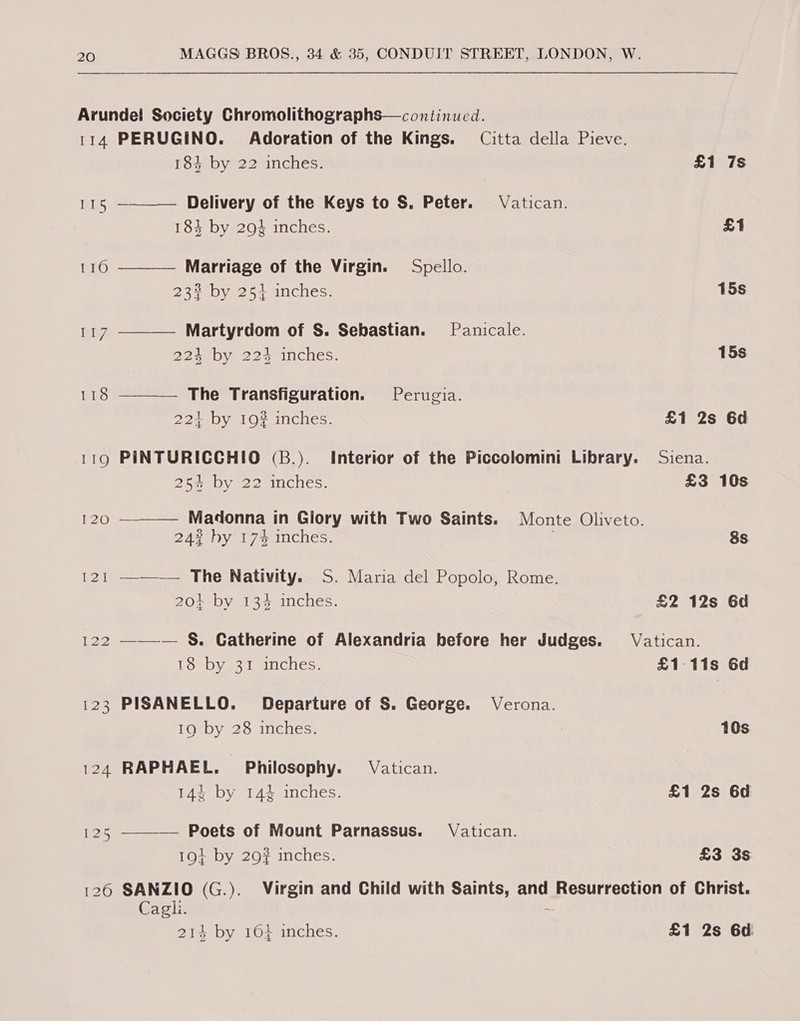 Arundel Society Chromolithographs—continucd. 114 PERUGINO. Adoration of the Kings. Citta della Pieve.     183 by 22 inches. £1 7s 115 —-——— Delivery of the Keys to S. Peter. Vatican. 184 by 29 inches. £1 116 Marriage of the Virgin. Spello. 233% by 251 inches. 15s ae? Martyrdom of S. Sebastian. Panicale. 224 by 2234 inches. 15s 118 The Transfiguration. Perugia. 221 by 19# inches. £1 2s 6d 119 PINTURICCHIO (B.). Interior of the Piccolomini Library. Siena. 25% by 22 inches. £3 10s 120 Madonna in Glory with Two Saints. Monte Oliveto. 24% hy 17% inches. | 8s 121 —-——— The Nativity. S. Maria del Popolo, Rome. 201 by 134 inches. £2 12s 6d 122 ———— §&amp;. Catherine of Alexandria before her Judges. Vatican. jae) dane Save avaYelaies, £1-11s 6d 123 PISANELLO. Departure of S. George. Verona. 19 by 28 inches. 10s 124 RAPHAEL. Philosophy. Vatican. 14% by 14% inches. £1 2s 6d 125 ———— Poets of Mount Parnassus. Vatican. 19+ by 29# inches. £3 3s Cagli.