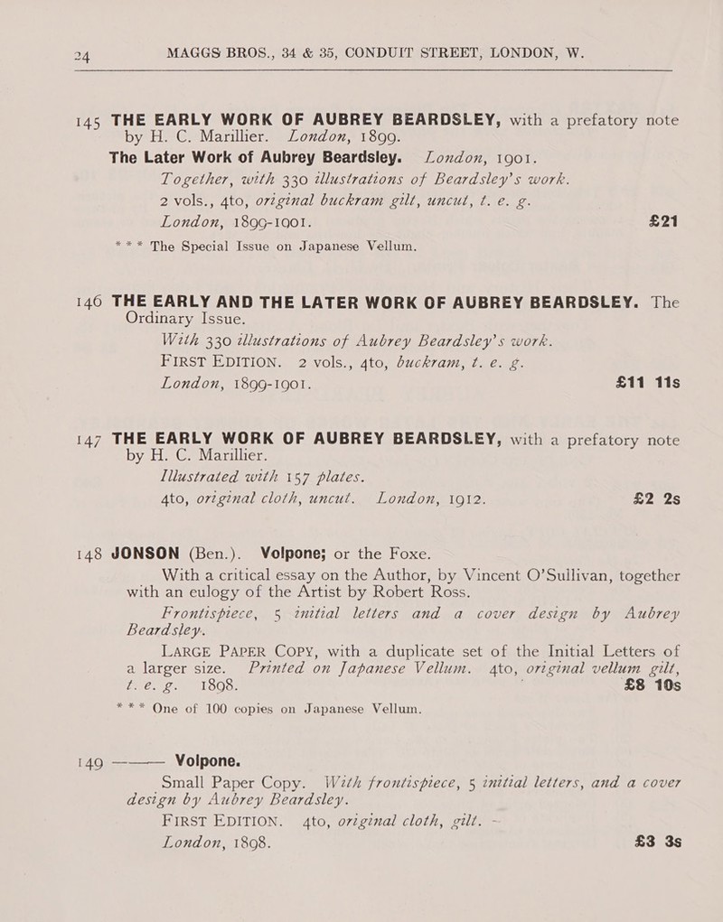 145 THE EARLY WORK OF AUBREY BEARDSLEY, with a prefatory note by H. C. Mariller. London, 1890. The Later Work of Aubrey Beardsley. ozdon, 1901. Together, with 330 wlustrations of Beardsley’s work. 2 vols., 4to, ovzginal buckram gilt, uncul, ¢t. e. g. London, 189G-1001. £21 *** The Special Issue on Japanese Vellum. 140 THE EARLY AND THE LATER WORK OF AUBREY BEARDSLEY. The Ordinary Issue. With 330 dlustrations of Aubrey Beardsley’s work. FIRST EDITION. 2 vols., 4to, dbuckram, ft. e. g. London, 1899-1901. £11 11s 147 THE EARLY WORK OF AUBREY BEARDSLEY, with a prefatory note by HeGeMvarulier, Lllustrated with 157 plates. Ato, original cloth, uncut. London, 1912. £2 2s 148 JONSON (Ben.). Volpone; or the Foxe. With a critical essay on the Author, by Vincent O’Sullivan, together with an eulogy of the Artist by Robert Ross. Frontispiece, 5 initial letters and a cover design by Aubrey Beardsley. LARGE PAPER COPY, with a duplicate set of the Initial Letters of a larger size. Printed on Japanese Vellum. Ato, orzginal vellum gilt, a, ante Vesela | £8 10s *** One of 100 copies on Japanese Vellum. 149 ———— Volpone. Small Paper Copy. Waeth frontispiece, 5 inttial letters, and a cover design by Aubrey Beardsley. FIRST EDITION. 4to, oviginal cloth, gilt. - London, 1808. £3 3s