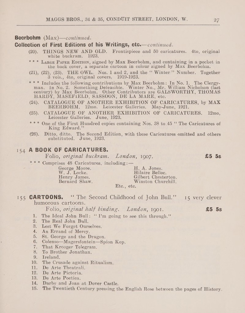 Beerbohm (Max)—continued. Collection of First Editions of his Writings, etc.— continued. (20). THINGS NEW AND OLD. Frontispiece and 50 caricatures. 4to, original white buckram. 1923. ** * Larce Parer Epirion, signed by Max Beerbohm, and containing in a pocket in the back cover, a separ ate cartoon in colour signed by Max Beerbohm. (21), (22), (23). THE OWL. Nos. 1 and 2, and the ‘‘ Winter’? Number. Together 3 vols., 4to, original covers. 1919-1923. ak dies fe Me following contributions by Max Beerbohm: In No. 1. The Clergy- man. In No. 2. Something Defeasible. Winter No., Mr. William Nicholson (last century) by Max Beerbohm. Other Contributors are GALSWORTHY, THOMAS HARDY, MASEFILELD, SASSOON, DE LA MARH, etc. (24). CATALOGUE OF ANOTHER EXHIBITION OF CARICATURES, by MAX BEERBOHM. 12mo. Leicester Galleries. May-June, 1921. (25). CATALOGUE OF ANOTHER EXHIBITION OF CARICATURES. 12mo, Leicester Galleries. June, 1923 ** * One of the First Hundred copies containing Nos. 38 to 45 ‘‘ The Caricatures of King Edward.”’ (26). Ditto, ditto. The Second Edition, with these Caricatures omitted and others substituted. June, 1923. is4 A BOOK OF CARICATURES. Folio, ovzginal buckram. London, 1907. £5 5s *** Comprises 48 Caricatures, including :— - George Moore. H. A. Jones. W. J. Locke. Hilaire Belloc. Henry James. Gilbert Chesterton. Bernard Shaw. Winston Churchill. Ktc., etc. 155 CARTOONS. ‘ The Second Childhood of John Bull.”’ 15 very clever humorous cartoons. Foho, orzginal half binding. London, 1901. £5 5s The Ideal John Bull: ‘‘ I’m going to see this through.”’ The Real John Bull. Lest We Forget Ourselves. An Errand of Mercy. St. George and the Dragon. Colenso—Magersfontein—Spion Kop. That Krooger Telegram. To Brother Jonathan. Treland. 10. The Crusade against Ritualism. 11. De Arte Theatrali. 12. De Arte Pictoria. 13. De Arte Poetica. 14. Darby and Joan at Dover Castle. The Twentieth Century pressing the English Rose between the pages of History. Ct SOU ey