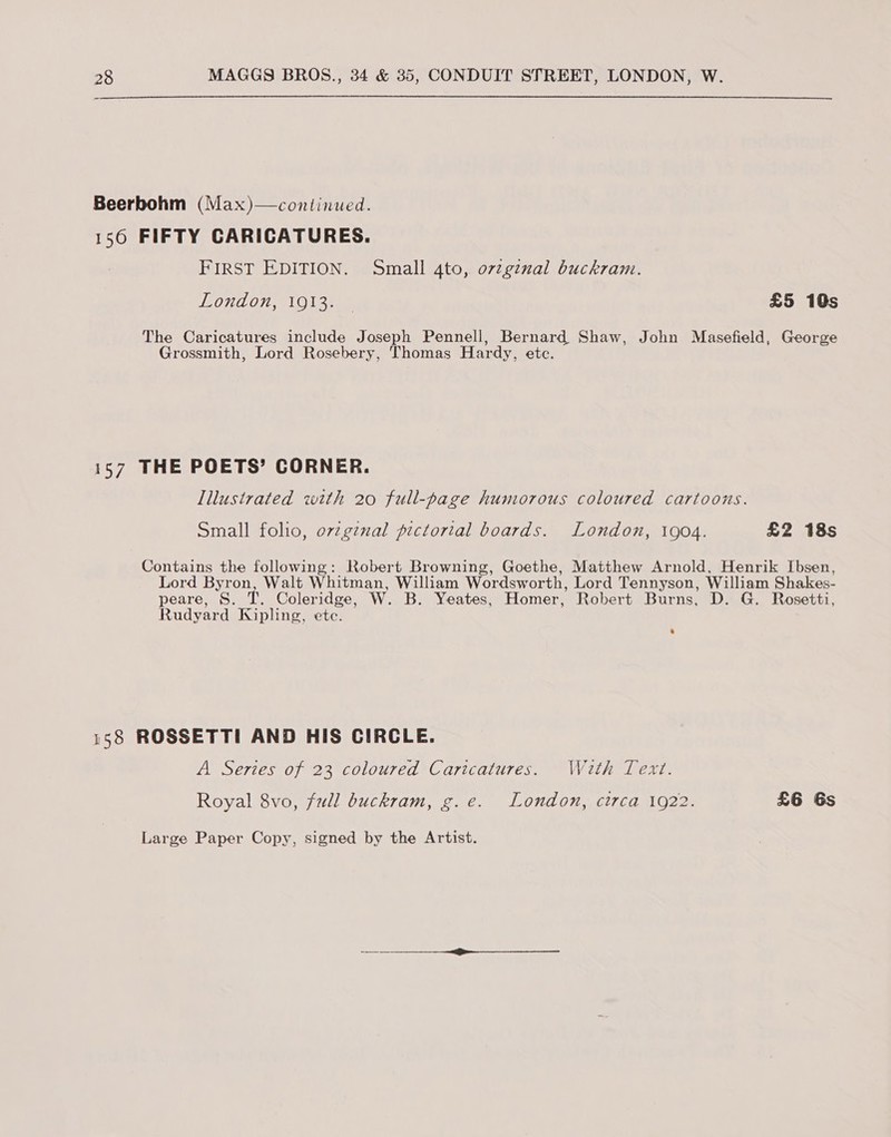  Beerbohm (Max)—continued. 156 FIFTY CARICATURES. FIRST EDITION. Small 4to, o7zginal buckram. O70 0}, aL ine £5 10s The Caricatures include Joseph Pennell, Bernard Shaw, John Masefield, George Grossmith, Lord Rosebery, Thomas Hardy, etc. 157 THE POETS’ CORNER. Illustrated with 20 full-page humorous coloured cartoons. Small folio, ov7g¢nal pictorial boards. London, 1904. £2 18s Contains the following: Robert Browning, Goethe, Matthew Arnold, Henrik Ibsen, Lord Byron, Walt Whitman, William Wordsworth, Lord Tennyson, William Shakes- peare, S. T. Coleridge, W. B. Yeates, Homer, Robert Burns, D. G. Rosetti, Rudyard Kipling, etc. 158 ROSSETTI AND HIS CIRCLE. A Serzes of 23 coloured Caricatures. Wath Text. Royal 8vo, full buckram, g.e. London, circa 1922. £6 Gs Large Paper Copy, signed by the Artist.