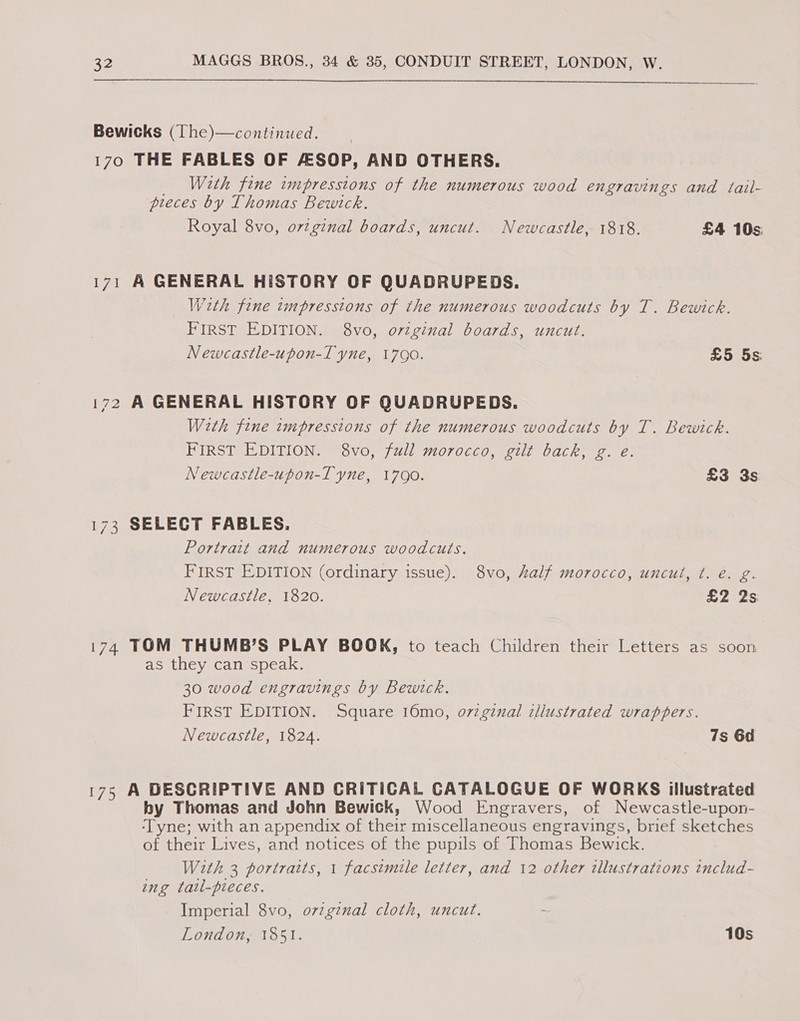   Bewicks (The)—continued. 170 THE FABLES OF ASOP, AND OTHERS. _ With fine impressions of the numerous wood engravings and tail- preces by Thomas Bewtck. Royal 8vo, o7zginal boards, uncut. Newcastle, 1818. £4 10s: 171 A GENERAL HISTORY OF QUADRUPEDS. Wzth fine tmpresstons of the numerous woodcuts by T. Bewick. FIRST EDITION. 8vo, original boards, uncut. Newcastle-upon-T yne, 1790. £5 5s 172 A GENERAL HISTORY OF QUADRUPEDS. With fine impressions of the numerous woodcuts by T. Bewick. FIRST EDITION. 8vo, full morocco, gilt back, g. e. Newcastle-upon-T yne, 17090. £3 3s 173 SELECT FABLES. Portrait and numerous woodcuts. FIRST EDITION (ordinary issue). 8vo, kalf morocco, uncul, ¢t. é. g. Newcastle, 1820. £2 2s 174 TOM THUMB’S PLAY BOOK, to teach Children their Letters as soon as they can speak. 30 wood engravings by Bewtck. FIRST EDITION. Square 16mo, o7zginal illustrated wrappers. Newcastle, 1824. 7s 6d 175 A DESCRIPTIVE AND CRITICAL CATALOGUE OF WORKS illustrated by Thomas and John Bewick, Wood Engravers, of Newcastle-upon- ‘Tyne; with an appendix of their miscellaneous engravings, brief sketches of their Lives, and notices of the pupils of Thomas Bewick. With 3 portraits, 1 facsimile letter, and 12 other tllustrations includ- ing tatl-pieces. Imperial 8vo, o7vzgznal cloth, uncut. London, 1851. 10s