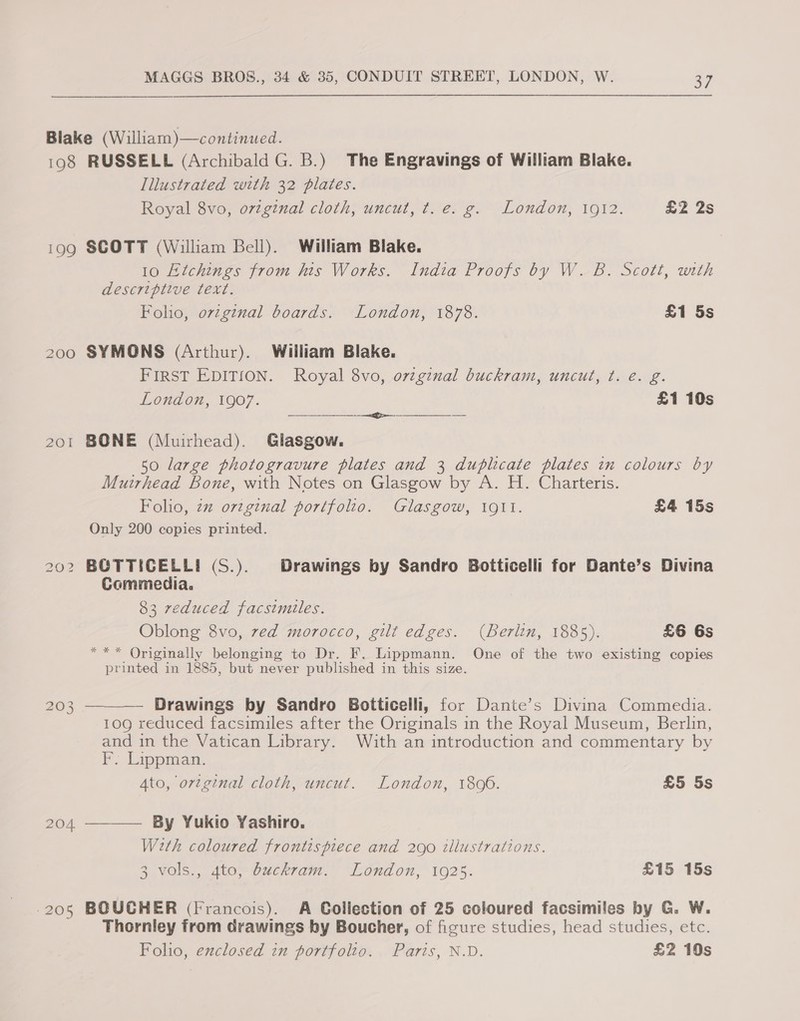 198 199 201 bo S Ww i) .e) (Ss) 204 ‘205   RUSSELL (Archibald G. B.) The Engravings of William Blake. Illustrated with 32 plates. Royal 8vo, o7zginal cloth, uncut, t. e. g. London, 1912. £2 2s SCOTT (William Bell). William Blake. 10 Etchings from his Works. India Proofs by W. B. Scott, with descriptive text. Folio, ov¢genal boards. London, 1878. £1 5s SYMONS (Arthur). William Blake. FIRST EDITION. Royal 8vo, ovzginal buckram, uncut, ¢t. é. g. London, 1907. £1 10s ef BONE (Muirhead). Glasgow. 50 large photogravure plates and 3 duplicate plates in colours by Muirhead Bone, with Notes on Glasgow by A. H. Charteris. Folio, zz orginal portfolio. Glasgow, 1911. £4 15s Only 200 copies printed. BOCTTICELLI (S.). Drawings by Sandro Boiticelli for Dante’s Divina Commedia. 83 reduced facsimiles. Oblong 8vo, zed morocco, gilt edges. (Berlin, 1885). £6 6s *“** Originally belonging to Dr. F. Lippmann. One of the two existing copies printed in 1885, but never published in this size. Drawings by Sandro Botticelli, for Dante’s Divina Commedia. 109 reduced facsimiles after the Originals in the Royal Museum, Berlin, and in the Vatican Library. With an introduction and commentary by PF. Lippman: 4to, ortginal cloth, uncut. London, 1806. £5 5s By Yukio Yashiro. Weth coloured frontispiece and 290 tllustrations. 3 vols., 4to, buckram. London, 1925. £15 15s BOUCHER (Francois). A Collection of 25 coloured facsimiles by G. W. Thornley from drawings by Boucher, of figure studies, head studies, etc. Folio, exclosed in portfolto. Paris, N.D. £2 10s