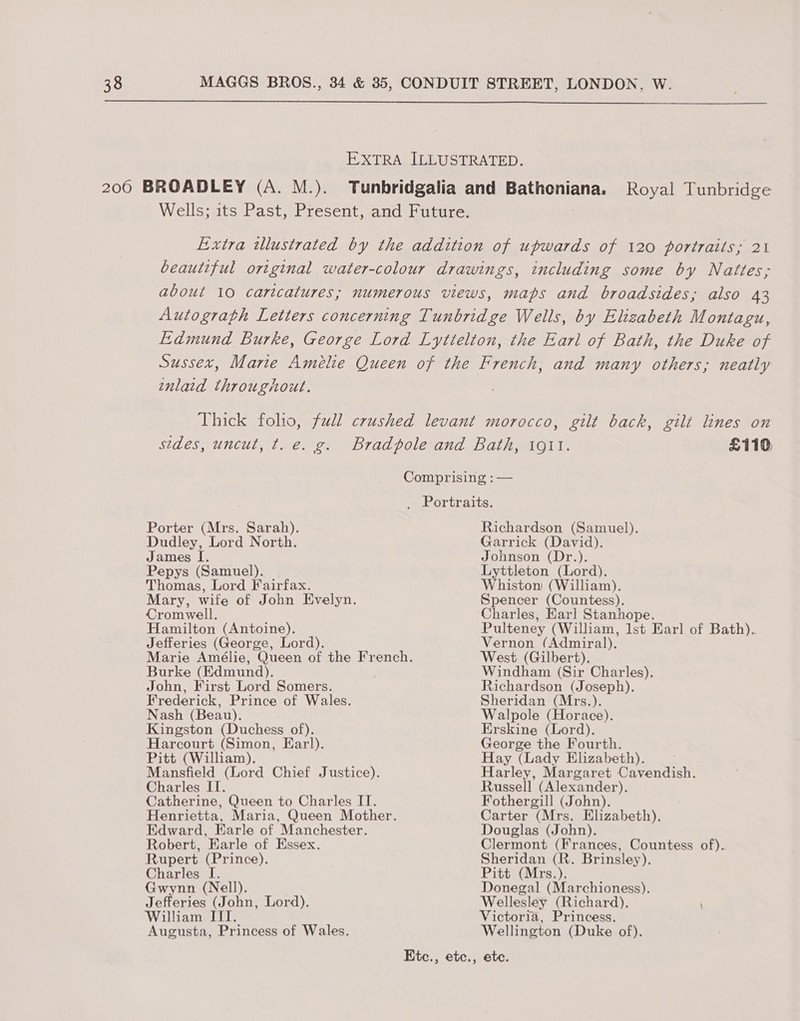  EXTRALIELUSERATED. 200 BROADLEY (A. M.). Tunbridgalia and Bathoniana. Royal Tunbridge Wells; its Past, Present, and Future. Lixtra wlustrated by the addition of upwards of 120 portraits; 21 beautiful original water-colour drawings, including some by Nattes; about 10 caricatures; numerous views, maps and broadsides; also 43 Autograph Letters concerning Tunbridge Wells, by Elizabeth Montagu, Edmund Burke, George Lord Lyttelton, the Earl of Bath, the Duke of Sussex, Marie Amélie Queen of the French, and many others; neatly enlaid throughout. Thick folio, full crushed levant morocco, gilt back, gilt lines on sides, uncut, t. e. g. Bradpole and Bath, 1011. £110 Comprising : — _ Portraits. Porter (Mrs. Sarah). Dudley, Lord North. James I. Pepys (Samuel). Thomas, Lord Fairfax. Mary, wife of John Evelyn. Cromwell. Hamilton (Antoine). Jefferies (George, Lord). Burke (Edmund). John, First Lord Somers. Frederick, Prince of Wales. Nash (Beau). Kingston (Duchess of). Harcourt (Simon, Earl). Pitt (William). Mansfield (Lord Chief Justice). Charles II. Catherine, Queen to Charles IT. Henrietta, Maria, Queen Mother. Edward, Earle of Manchester. Robert, Earle of Essex. Rupert (Prince). Charles I. Gwynn (Nell). Jefferies (John, Lord). William ITI. Augusta, Princess of Wales. Richardson (Samuel). Garrick (David). Johnson (Dr.). Lyttleton (Lord). Whiston (William). Spencer (Countess). Charles, Earl Stanhope. Pulteney (William, lst Earl of Bath). Vernon (Admiral). West (Gilbert). Windham (Sir Charles). Richardson (Joseph). Sheridan (Mrs.). Walpole (Horace). Erskine (Lord). George the Fourth. Hay (Lady Elizabeth). Harley, Margaret Cavendish. Russell (Alexander). Fothergill (John). Carter (Mrs. Elizabeth). Douglas (John). Clermont (Frances, Countess of).. Sheridan (R. Brinsley). Pitt (Mrs.). Donegal (Marchioness). Wellesley (Richard). \ Victoria, Princess. Wellington (Duke of).