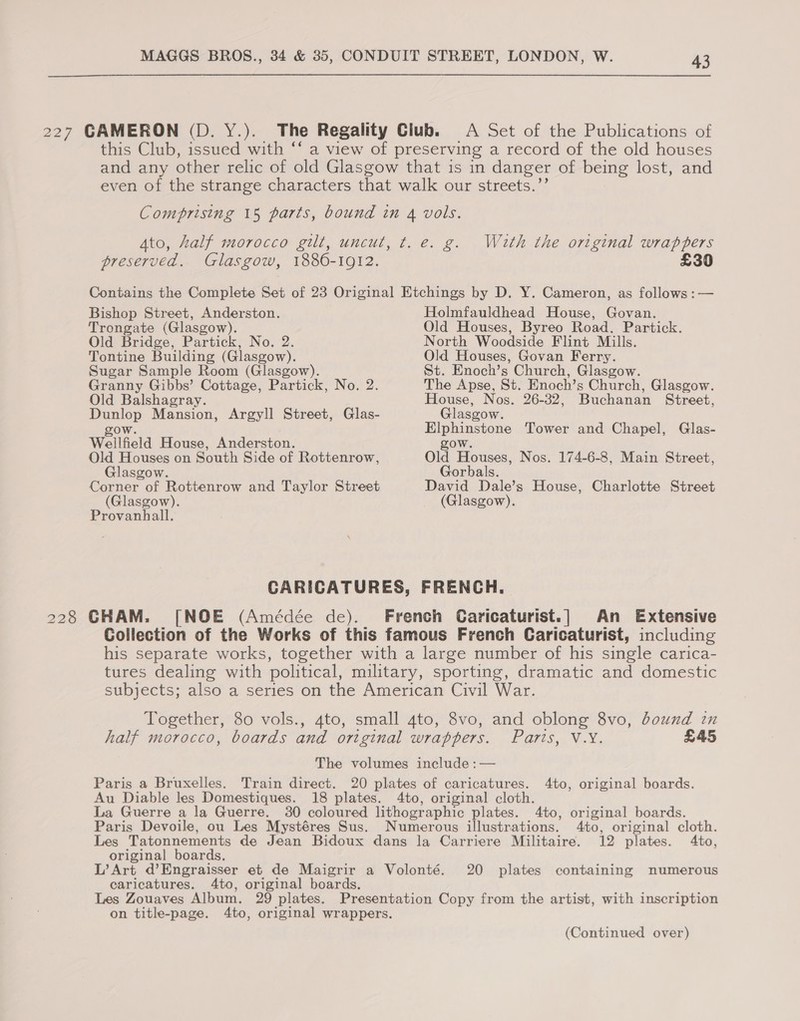  227 CAMERON (D. Y.). The Regality Club. A Set of the Publications of this Club, issued with *‘ a view of preserving a record of the old houses and any other relic of old Glasgow that is in danger of being lost, and even of the strange characters that walk our streets.’ Comprising 15 parts, bound in 4 vols. Ato, half morocco gilt, uncut, t. e. g. With the original cg ers preserved. Glasgow, 1886-1912. £30 Contains the Complete Set of 23 Original Etchings by D. Y. Cameron, as follows :— Bishop Street, Anderston. Holmfauldhead House, Govan. Trongate (Glasgow). Old Houses, Byreo Road. Partick. Old Bridge, Partick, No. 2. North Woodside Flint Mills. Tontine Building (Glasgow). Old Houses, Govan Ferry. Sugar Sample Room (Glasgow). St. Enoch’s Church, Glasgow. Granny Gibbs’ Cottage, Partick, No. 2. The Apse, St. Enoch’s Church, Glasgow. Old Balshagray. House, Nos. 26- 32, Buchanan Street, Dunlop Mansion, Argyll Street, Glas- Glasgow. gow. . Elphinstone Tower and Chapel, Glas- Wellfield House, Anderston. gow. Old Houses on South Side of Rottenrow, Old Houses, Nos. 174-6-8, Main Street, Glasgow. Gorbals. Corner of Rottenrow and Taylor Street David Dale’s House, Charlotte Street (Glasgow). (Glasgow). Provanhall. CARICATURES, FRENCH. 228 CHAM. [NOE (Amédée de). French Caricaturist.] An Extensive Collection of the Works of this famous French Caricaturist, including his separate works, together with a large number of his single carica- tures dealing with political, military, sporting, dramatic and domestic subjects; also a series on the American Civil War. Together, 30 vols., 4to, small 4to, 8vo, and oblong 8vo, bound in half morocco, boards and original wrappers. Pa77S4 NaY, £45 The volumes include :— Paris a Bruxelles. Train direct. 20 plates of caricatures. 4to, original boards. Au Diable les Domestiques. 18 plates. 4to, original cloth. La Guerre a la Guerre. 30 coloured lithographic plates. 4to, original boards. Paris Devoile, ou Les Mystéres Sus. Numerous illustrations. Ato, original cloth. Les Tatonnements de Jean Bidoux dans la Carriere Militaire. 12 plates. 4to, original boards. L’Art d’Engraisser et de Maigrir a Volonté. 20 plates containing numerous caricatures. 4to, original boards. Les Zouaves Album. 29 plates. Presentation Copy from the artist, with inscription on title-page. 4to, original wrappers. (Continued over)