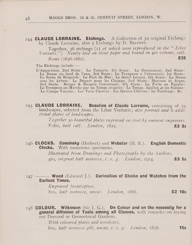 244 CLAUDE LORRAINE. Etchings. A Collection of 30 original Etchings by Claude Lorraine, also 5 Etchings by D. Barriere. Together, 36 etchings (15 of which were reproduced in the “* Liber Veritatis.”’) Neatly laid on stout paper and bound in 4to volume, calf. Rome (1636-1662). £25 The Etchings include :— L’ Apparition, 2nd State: a Tempete, 4th State: Le Dessinateur, 2nd State: La Danse au bord de Veau, 8rd State: Le Troupeau a l’abreuvoir, Ist State: Le Scene de Brigands: Le Port de Mer: Le Soleil Levant, 4th State: La Danse sous les Arbres: Le Depart pour les Champs, 2nd State: Mercure et Argus, 2nd State. Berger &amp; Bergere Conversant, 4th State: La Fuite en Egypte: Le Troupeau en Marche par un Temps orageux: Le Temps, Apollon et les Saisons: Le Campo Vaccino: Les Trois Chevres: Les Quatre Chevres: Le Naufrage: &amp;c. 245 CLAUDE LORRAINE. Beauties of Claude Lorraine, consisting of 24 landscapes, selected from the Liber Veritatis; also portrait and 6 addi- tzonal plates of landscabves. Logether 30 beautiful plates engraved on steel by eminent engravers. Folio, Aalf calf. London, 1825. £3 3s 246 CLOCKS. Gescinsky (Herbert) and Webster (M. R.). English Domestic Clocks. With numerous specimens. Illustrated from Drawings and Photographs by the Authors. Ato, original half morocco, t. e. g. London, 19t4. £3 5s 247 —_—— Wood (Edward J.). Curiosities of Clocks and Watches from the Earliest Times. : Engraved frontispiece. 8vo, half morocco, uncut. London, 1866. £2 10s 248 COLOUR. Wilkinson (Sir J. G.). On Colour and on the necessity for a general diffusion of Taste among all Classes, with remarks on laying out Dressed or Geometrical Gardens. Wth coloured plates and woodcuts. 8vo, half morocco gilt, uncut, t. e. g. London, 1858. 15s