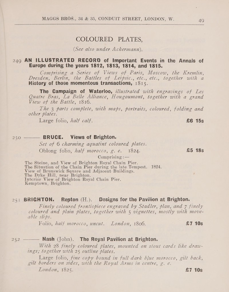 COLOURED PLATES, (See also under Ackermann). 249 AN ILLUSTRATED RECORD of Important Events in the Annais of Europe during the years 1812, 1813, 1814, and 1815. Comprising a Series of Views of Paris, Moscow, the Kremlin, Dresden, Berlin, the Battles of Lethpsic., etc. , etc., together with a History of those momentous transactions, 181 5 The Campaign of Waterloo, ¢llustrated with engravings of Les Quatre Bras, La Belle Alliance, Hougoumont, together with a grand View of the Battle, 1816. The 3 parts complete, with maps, portraits, coloured, folding and other plates. Large folio, Zalf calf. £6 15s  BRUCE. Views of Brighton. 250 Set of © charming aquatint coloured plates. Oblong foho, Zalf morocco, g. e. 1824. £5 18s Comprising : — The Steine, and View of Brighton Royal Chain Pier. The Situation of the Chain Pier during the late Tempest. 1824. View of Brunswick Square and Adjacent Buildings. The Dyke Hill, near Brighton. Interior View of Brighton Royal Chain Pier. Kemptown, Brighton. 251 BRIGHTON. Repton (H.). Designs for the Pavilion at Brighton. Finely coloured frontispiece engraved by Stadler, plan, and 7 finely coloured and plain plates, together with 5 vignettes, mostly with move- able sips. Folio, Zalf morocco, uncut. London, 1806. £7 10s 252 ——— Nash (John). The Royal Pavilion at Brighton. With 28 fenely coloured plates, mounted on stout cards like draw- ngs; together with 25 outline plates. Large folio, fzxe copy bound in full dark blue morocco, gilt back, gilt borders on sides, with the Royal Arms in centre, g. e. London, to25, £7 10s