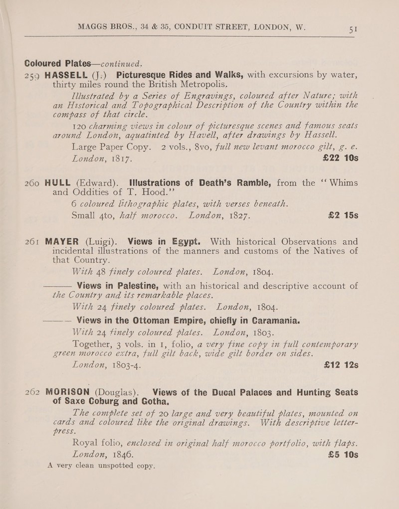 Coloured Plates—continued. 259 HASSELL (J.) Picturesque Rides and Walks, with excursions by water, thirty miles round the British Metropolis. Illustrated by a Series of Engravings, coloured after Nature; with an Hustorical and Topographical Description of the Country within the compass of that circle. 120 charming views in colour of picturesque scenes and famous seats around London, aquatinted by Havell, after drawings by Hassell. Large Paper Copy. 2 vols., 8vo, full new levant morocco gilt, g. e. London, 1817. £22 10s 200 HULL (Edward). Iustrations of Death’s Ramble, from the ‘‘ Whims and Odeities of I. Hood.”’ 6 coloured lithographic plates, with verses beneath. Small 4to, Zalf morocco. London, 1827. £2 15s 261 MAYER (Luigi). Views in Egypt. With historical Observations and incidental illustrations of the manners and customs of the Natives of that Country. With 48 finely coloured plates. London, 1804. Views in Palestine, with an historical and descriptive account of the Country and its remarkable places. With 24 finely coloured plates. London, 1804. ——-— Views in the Ottoman Empire, chiefly in Caramania. With 24 finely coloured plates. London, 1803. Together, 3 vols. in 1, folio, a very fine copy in full contemporary green morocco extra, full gilt back, wide gilt border on sides. London, 1803-4. £12 12s  262 MORISON (Douglas). Views of the Ducal Palaces and Hunting Seats of Saxe Coburg and Gotha, Lhe complete set of 20 large and very beautiful plates, mounted on cards and coloured like the original drawings. With descriptive letter- press. Royal folio, exclosed in original half morocco portfolio, with flaps. London, 1846. £5 10s A very clean unspotted copy.
