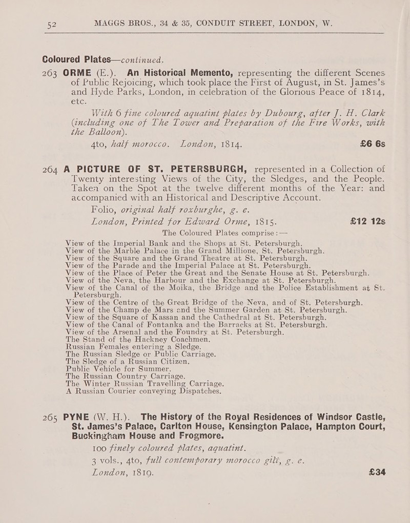 Coloured Plates—continued. 203 ORME (E.). An Historical Memento, representing the different Scenes. of Public Rejoicing, which took place the First of August, in St. James’s and Hyde Parks, London, in celebration of the Glorious Peace of 1814, etc: With 6 fine coloured aquatint plates by Dubourg, after J]. H. Clark (encluding one of The Tower and Preparation of the Fire Works, with the Balloon). Ato, half morocco. London, 1814. £6 6s 2604 A PICTURE OF ST. PETERSBURGH, represented in a Collection of Twenty interesting Views of the City, the Sledges, and the People. @aken on the Spot ate the twelve diferent months ox) the Yeareana accompanied with an Historical and Descriptive Account. Folio, orzginal half roxburghe, g. é. London, Printed for Edward Orme, 1815. £12 12s The Coloured Plates comprise :— View of the Imperial Bank and the Shops at St. Petersburgh. View of the Marble Palace in the Grand Millione, St. Petersburgh. View of the Square and the Grand Theatre at St. Petersburgh. View of the Parade and the Imperial Palace at St. Petersburgh. View of the Place of Peter the Great and the Senate House at St. Petersburgh. View of the Neva, the Harbour and the Exchange at St. Petersburgh. View of the Canal of the Moika, the Bridge and the Police Establishment at St. Petersburgh. View of the Centre of the Great Bridge of the Neva, and of St. Petersburgh. View of the Champ de Mars and the Summer Garden at St. Petersburgh. View of the Square of Kassan and the Cathedral at St. Petersburgh. View of the Canal of Fontanka and the Barracks at St. Petersburgh. View of the Arsenal and the Foundry at St. Petersburgh. The Stand of the Hackney Coachmen. Russian Females entering a Sledge. The Russian Sledge or Public Carriage. The Sledge of a Russian Citizen. Public Vehicle for Summer. The Russian Country Carriage. The Winter Russian Travelling Carriage. A Russian Courier conveying Dispatches. 265 PYNE (W.H.). The History of the Royal Residences of Windsor Castle, St. James’s Palace, Carlton House, Kensington Palace, Hampton Court, Buckingham House and Frogmore. 100 finely coloured plates, aguatint. 3 vols., 4to, full contemporary morocco gilt, g. é. London, 1810. £34