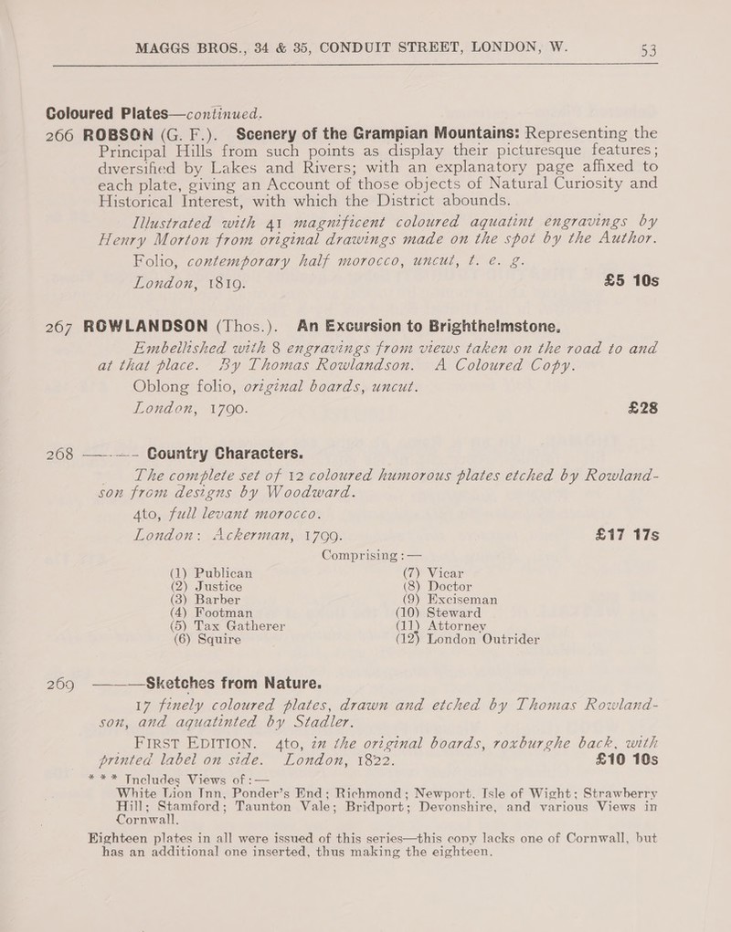  Coloured Plates—continued. 266 ROBSON (G. F.). Scenery of the Grampian Mountains: Representing the Principal Hills from such points as display their picturesque features ; diversified by Lakes and Rivers; with an explanatory page afhxed to each plate, giving an Account of those objects of Natural Curiosity and Historical Interest, with which the District abounds. Illustrated with 41 magnificent coloured aquatint engravings by Henry Morton from original drawings made on the spot by the Author. Folio, contemporary half morocco, uncut, ft. e€. g. London, 1810. £5 10s 2607 RGWLANDSON (Thos.). An Excursion to Brighthe!mstone, Embeilished with 8 engravings from views taken on the road to and at that place. By Thomas Rowlandson. A Coloured Copy. Oblong folio, ovzginal boards, uncut. London, 1V7O0. £28 208 ——-—- Country Characters. _ The complete set of 12 coloured humorous plates etched by Rowland- son from designs by Woodward. Ato, full levant morocco. London: Ackerman, 1799. | £17 17s Comprising : — (1) Publican (7) Vicar (2) Justice (8) Doctor (3) Barber (9) Exciseman (4) Footman (10) Steward (5) Tax Gatherer (11) Attorney (6) Squire (12) London Outrider 209 ———-Sketches from Nature. 17 finely coloured plates, drawn and etched by Thomas Rowland- son, and aquatinted by Stadler. _ First EDITION. 4to, zm the original boards, roxburghe back, with printed label on side. London, 1822. £10 10s *** Tncludes Views of :— White Lion Inn, Ponder’s End; Richmond; Newport. Isle of Wight; Strawberry Hill; Stamford; Taunton Vale; Bridport; Devonshire, and various Views in Cornwall. Eighteen plates in all were issued of this series—this copy lacks one of Cornwall, but has an additional one inserted, thus making the eighteen.