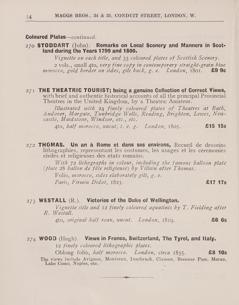 Coloured Plates—continued. 270 STODBART (John). Remarks on Local Scenery and Manners in Scot- land during the Years 1799 and 1800. Vignette on each title, and 33 coloured plates of Scottish Scenery. 2 vols., small 4to, very fine copy in contemporary straight-grain blue morocco, gold border on sides, gilt back, g.e. London, 1801. £9 9s 271 THE THEATRIC TOURIST; being a genuine Collection of Correct Views, with brief and authentic historical accounts of all the principal Provincial Theatres in the United Kingdom, by a Theatric Amateur. Illustrated with 24 finely coloured plates of Theatres at Bath, Andover, Margate, Tunbridge Wells, Reading, Brighton, Lewes, New- castle, Maidstone, Windsor, etc., etc. Ato, half morocco, uncut, t. e. g. London, 1805. £15 15s 272 THOMAS. Un an a Rome et dans ses environs, Recueil de desseins lithographies, representant les costumes, les usages et les ceremonies civiles et religieuses des etats romains. With 72 lithographs in colour, including the famous balloon plate (plate 28 ballon de féte religieuse) by Villain after Thomas. Folio, morocco, stdes elaborately gilt, g. e. Paris, Firmin Didot, 1823. £17 17s 273 WESTALL (R.). Victories of the Duke of Wellington. Vignette title and 12 finely coloured aquatints by T. Fielding after R. Westall. Ato, orzginal half roan, uncut. London, 18109. &amp;6 6s 274 WOOD (Hugh). Views in France, Switzerland, The Tyrol, and Italy. 12 finely coloured lithographic plates. Oblong folic, Zalf morocco. London, circa 1835. £8 10s The views include Avignon, Montreux, Innsbruck, Clausen, Brenner Pass, Meran, Lake Como, Naples, etc.