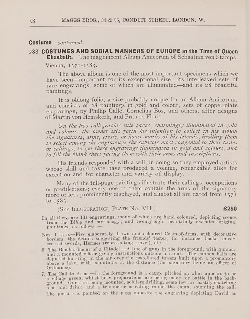  Costume—continued. 288 COSTUMES AND SOCIAL MANNERS OF EUROPE in the Time of Queen Elizabeth. The magnificent Album Amicorum of Sebastian von Stamps. Vienna, 1571-1583. The above album is one of the most important specimens which we have seen—important for its exceptional size—uits interleaved sets of rare engravings, some of which are illuminated—and its 28 beautiful paintings. It is oblong folio, a size probably unique for an Album Amicorum, and consists of 28 paintings in gold and colour, sets of copper-plate engravings, by Phillip Galle, Cornelius Bos, and others, after designs of Martin von Hemskerk, and Francis Floris. On the two calligraphic ttle-pages, charmingly illuminated in gold and colours, the owner sets forth his intention to collect in his album the signatures, arms, crests, or house-marks of his friends, inviting them to select among the engravings the subjects most congenital to their tastes or callings, to get these engravings illuminated in gold and colours, and to fill the blank sheet facing them with their arms and inscriptions. His friends responded with a will; in doing so they employed artists whose skill and taste have produced a volume, remarkable alike for execution and for character and variety of display. Many of the full-page paintings illustrate their callings, occupations or predilections; every one of them contain the arms of the signatory more or less prominently displayed, and almost all are dated from 1571 to 1583. (SEE ILLUSTRATION, PLATE No. VIL.). £250 In all there are 101 engravings, many of which are hand coloured, depicting scenes from the Bible and mythology; and twenty-eight beautifully executed original paintings, as follows :— Nos. 1 to 5.—Five elaborately drawn and coloured Coats-of-Arms, with decorative borders, the details suggesting the friends’ tastes; for instance, books, music, crossed swords, Hermes (representing travel), etc. 6. The Bombardment of a Citadel.—A line of guns in the foreground, with gunners and a mounted officer giving instructions outside his tent. The cannon balls are depicted bursting in the air over the castellated towers built upon a promontory above a lake, with mountains in the distance (the signatory being an officer of Ordnance). 7. The Call to Arms.—In the foreground is a camp, pitched on what appears to be a village green, whilst busy preparations are being made for battle in the back- eround. Guns are being mounted, soldiers drilling, seme few are hastily snatching food and drink, and a trumpeter is riding round the camp, sounding the call. The picture is painted on the page opposite the engraving depicting David as