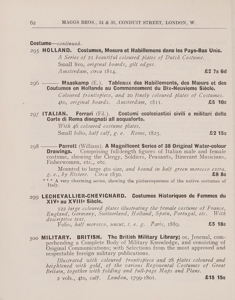 Costume—continued. 2905 HOLLAND. Costumes, Moeurs et Habillemens dans les Pays-Bas Unis. A Series of 21 beautiful coloured plates of Dutch Costume. Small 8vo, ovzginal boards, gilt edges. Amsterdam, circa 1814. £2 7s 6d Maaskamp (E.). Tableaux des Habillements, des Moeurs et des Coutumes en Hollande au Commencement du Dix-Neuvieme Siécle. Coloured frontispiece, and 20 finely coloured plates of Costumes. Ato, ortginal boards. Amsterdam, 1811. £5 10s 290  2907 ITALIAN. Ferrari (Fil.). Gostumi ecciestastici civili e militari della Corte di Roma disegnati all acquaforte. With 46 coloured costume plates. Small folio, Zalf calf, g.e. Rome, 1823. £2 15s Parrott (William). A Magnificent Series of 38 Original Water-colour Drawings. Comprising full-length figures of Italian male and female costume, showing the Clergy, Soldiers, Peasants, Itinerant Musicians, Fisherwomen, etc., etc. Mounted to large 4to size, and bound in half green morocco extra,  298 g.é., by Riviere. Circa 1830. £8 8s poe, Wy 3 very charming series, showing the picturesqueness of the native costumes of Italy. 299 LECHEVALLIER-CHEVIGNARD. Costumes Historiques de Femmes du XiVe au XVille Siécle. 122 large coloured plates illustrating the female costume of France, England, Germany, Switzerland, Holland, Spain, Portugal, etc. With descriplive text. | Folio, half morocco, uncut, t. e. g. Parts, 1880. £5 18s 300 MILITARY. BRITISH. The British Military Library; or, Journal, com- prehending a Complete Body of Military Knowledge, and consisting of Original Communications; with Selections from the most approved and respectable foreign military publications. Iliustrated with coloured frontispiece and 28 plates coloured and heightened with gold, of the various Regimental Costumes of Great Britain, together with folding and full-page Maps and Plans. 2 vols., 4to, calf. London, 1799-1801. £15 15s
